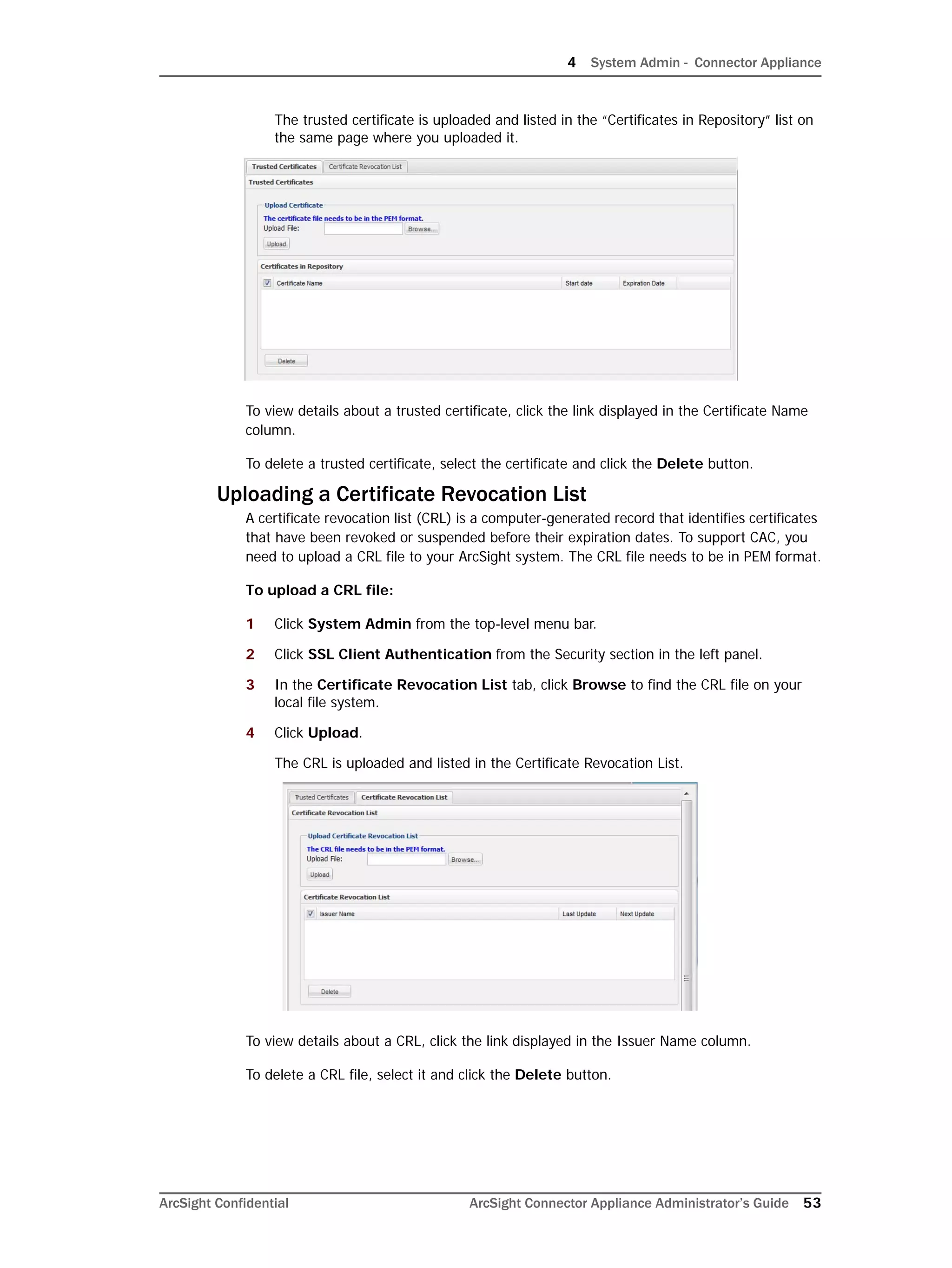 4 System Admin - Connector Appliance
ArcSight Confidential ArcSight Connector Appliance Administrator’s Guide 53
The trusted certificate is uploaded and listed in the “Certificates in Repository” list on
the same page where you uploaded it.
To view details about a trusted certificate, click the link displayed in the Certificate Name
column.
To delete a trusted certificate, select the certificate and click the Delete button.
Uploading a Certificate Revocation List
A certificate revocation list (CRL) is a computer-generated record that identifies certificates
that have been revoked or suspended before their expiration dates. To support CAC, you
need to upload a CRL file to your ArcSight system. The CRL file needs to be in PEM format.
To upload a CRL file:
1 Click System Admin from the top-level menu bar.
2 Click SSL Client Authentication from the Security section in the left panel.
3 In the Certificate Revocation List tab, click Browse to find the CRL file on your
local file system.
4 Click Upload.
The CRL is uploaded and listed in the Certificate Revocation List.
To view details about a CRL, click the link displayed in the Issuer Name column.
To delete a CRL file, select it and click the Delete button.
 