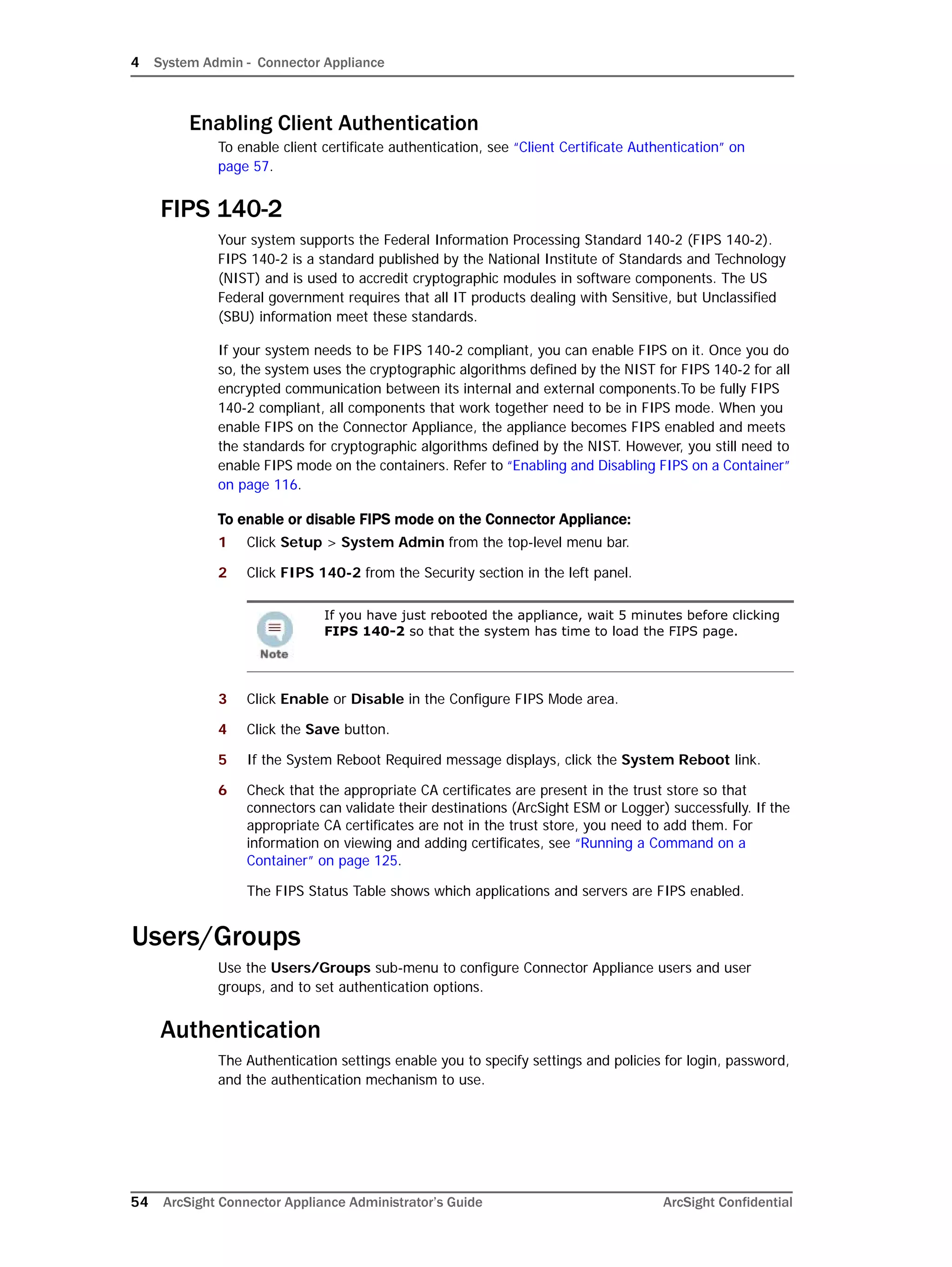 4 System Admin - Connector Appliance
54 ArcSight Connector Appliance Administrator’s Guide ArcSight Confidential
Enabling Client Authentication
To enable client certificate authentication, see “Client Certificate Authentication” on
page 57.
FIPS 140-2
Your system supports the Federal Information Processing Standard 140-2 (FIPS 140-2).
FIPS 140-2 is a standard published by the National Institute of Standards and Technology
(NIST) and is used to accredit cryptographic modules in software components. The US
Federal government requires that all IT products dealing with Sensitive, but Unclassified
(SBU) information meet these standards.
If your system needs to be FIPS 140-2 compliant, you can enable FIPS on it. Once you do
so, the system uses the cryptographic algorithms defined by the NIST for FIPS 140-2 for all
encrypted communication between its internal and external components.To be fully FIPS
140-2 compliant, all components that work together need to be in FIPS mode. When you
enable FIPS on the Connector Appliance, the appliance becomes FIPS enabled and meets
the standards for cryptographic algorithms defined by the NIST. However, you still need to
enable FIPS mode on the containers. Refer to “Enabling and Disabling FIPS on a Container”
on page 116.
To enable or disable FIPS mode on the Connector Appliance:
1 Click Setup > System Admin from the top-level menu bar.
2 Click FIPS 140-2 from the Security section in the left panel.
3 Click Enable or Disable in the Configure FIPS Mode area.
4 Click the Save button.
5 If the System Reboot Required message displays, click the System Reboot link.
6 Check that the appropriate CA certificates are present in the trust store so that
connectors can validate their destinations (ArcSight ESM or Logger) successfully. If the
appropriate CA certificates are not in the trust store, you need to add them. For
information on viewing and adding certificates, see “Running a Command on a
Container” on page 125.
The FIPS Status Table shows which applications and servers are FIPS enabled.
Users/Groups
Use the Users/Groups sub-menu to configure Connector Appliance users and user
groups, and to set authentication options.
Authentication
The Authentication settings enable you to specify settings and policies for login, password,
and the authentication mechanism to use.
If you have just rebooted the appliance, wait 5 minutes before clicking
FIPS 140-2 so that the system has time to load the FIPS page.
 