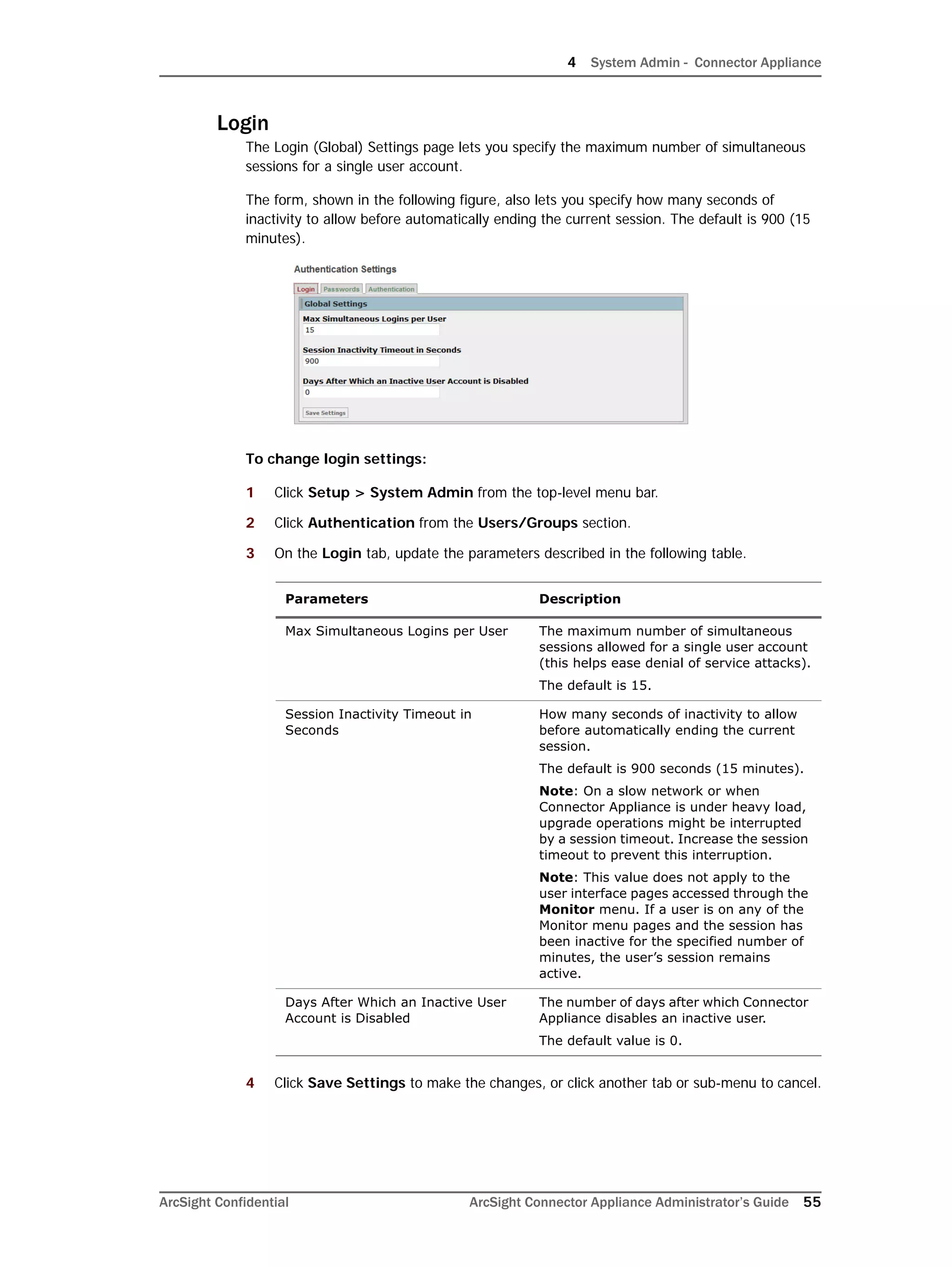 4 System Admin - Connector Appliance
ArcSight Confidential ArcSight Connector Appliance Administrator’s Guide 55
Login
The Login (Global) Settings page lets you specify the maximum number of simultaneous
sessions for a single user account.
The form, shown in the following figure, also lets you specify how many seconds of
inactivity to allow before automatically ending the current session. The default is 900 (15
minutes).
To change login settings:
1 Click Setup > System Admin from the top-level menu bar.
2 Click Authentication from the Users/Groups section.
3 On the Login tab, update the parameters described in the following table.
4 Click Save Settings to make the changes, or click another tab or sub-menu to cancel.
Parameters Description
Max Simultaneous Logins per User The maximum number of simultaneous
sessions allowed for a single user account
(this helps ease denial of service attacks).
The default is 15.
Session Inactivity Timeout in
Seconds
How many seconds of inactivity to allow
before automatically ending the current
session.
The default is 900 seconds (15 minutes).
Note: On a slow network or when
Connector Appliance is under heavy load,
upgrade operations might be interrupted
by a session timeout. Increase the session
timeout to prevent this interruption.
Note: This value does not apply to the
user interface pages accessed through the
Monitor menu. If a user is on any of the
Monitor menu pages and the session has
been inactive for the specified number of
minutes, the user’s session remains
active.
Days After Which an Inactive User
Account is Disabled
The number of days after which Connector
Appliance disables an inactive user.
The default value is 0.
 