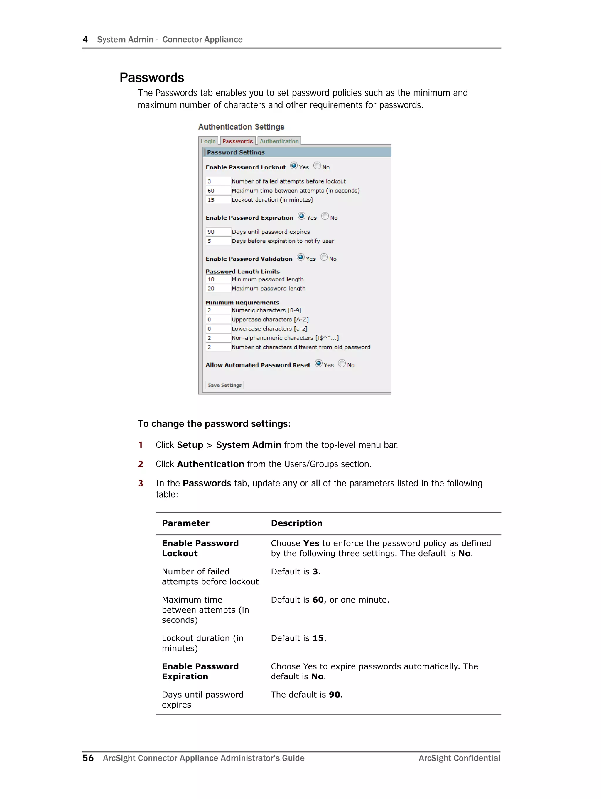 4 System Admin - Connector Appliance
56 ArcSight Connector Appliance Administrator’s Guide ArcSight Confidential
Passwords
The Passwords tab enables you to set password policies such as the minimum and
maximum number of characters and other requirements for passwords.
To change the password settings:
1 Click Setup > System Admin from the top-level menu bar.
2 Click Authentication from the Users/Groups section.
3 In the Passwords tab, update any or all of the parameters listed in the following
table:
Parameter Description
Enable Password
Lockout
Choose Yes to enforce the password policy as defined
by the following three settings. The default is No.
Number of failed
attempts before lockout
Default is 3.
Maximum time
between attempts (in
seconds)
Default is 60, or one minute.
Lockout duration (in
minutes)
Default is 15.
Enable Password
Expiration
Choose Yes to expire passwords automatically. The
default is No.
Days until password
expires
The default is 90.
 