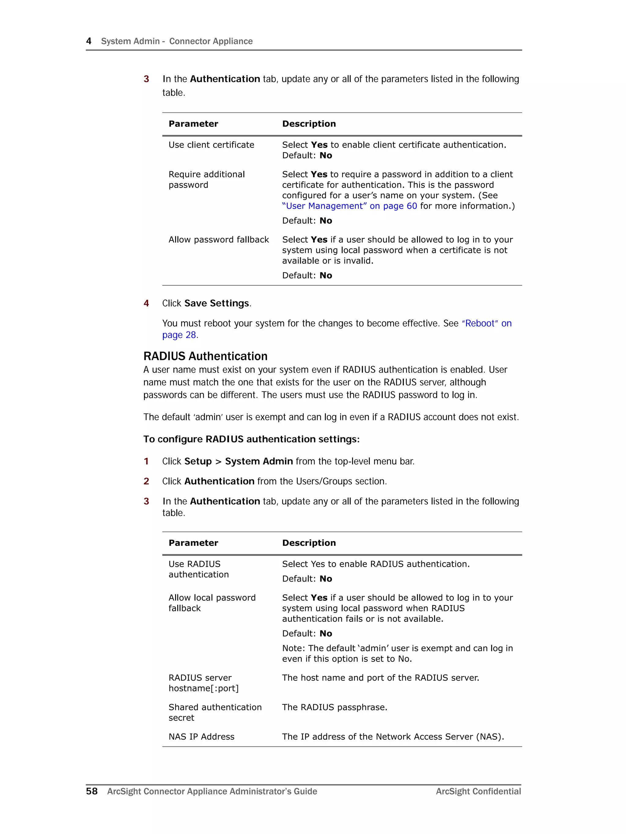 4 System Admin - Connector Appliance
58 ArcSight Connector Appliance Administrator’s Guide ArcSight Confidential
3 In the Authentication tab, update any or all of the parameters listed in the following
table.
4 Click Save Settings.
You must reboot your system for the changes to become effective. See “Reboot” on
page 28.
RADIUS Authentication
A user name must exist on your system even if RADIUS authentication is enabled. User
name must match the one that exists for the user on the RADIUS server, although
passwords can be different. The users must use the RADIUS password to log in.
The default ‘admin’ user is exempt and can log in even if a RADIUS account does not exist.
To configure RADIUS authentication settings:
1 Click Setup > System Admin from the top-level menu bar.
2 Click Authentication from the Users/Groups section.
3 In the Authentication tab, update any or all of the parameters listed in the following
table.
Parameter Description
Use client certificate Select Yes to enable client certificate authentication.
Default: No
Require additional
password
Select Yes to require a password in addition to a client
certificate for authentication. This is the password
configured for a user’s name on your system. (See
“User Management” on page 60 for more information.)
Default: No
Allow password fallback Select Yes if a user should be allowed to log in to your
system using local password when a certificate is not
available or is invalid.
Default: No
Parameter Description
Use RADIUS
authentication
Select Yes to enable RADIUS authentication.
Default: No
Allow local password
fallback
Select Yes if a user should be allowed to log in to your
system using local password when RADIUS
authentication fails or is not available.
Default: No
Note: The default ‘admin’ user is exempt and can log in
even if this option is set to No.
RADIUS server
hostname[:port]
The host name and port of the RADIUS server.
Shared authentication
secret
The RADIUS passphrase.
NAS IP Address The IP address of the Network Access Server (NAS).
 