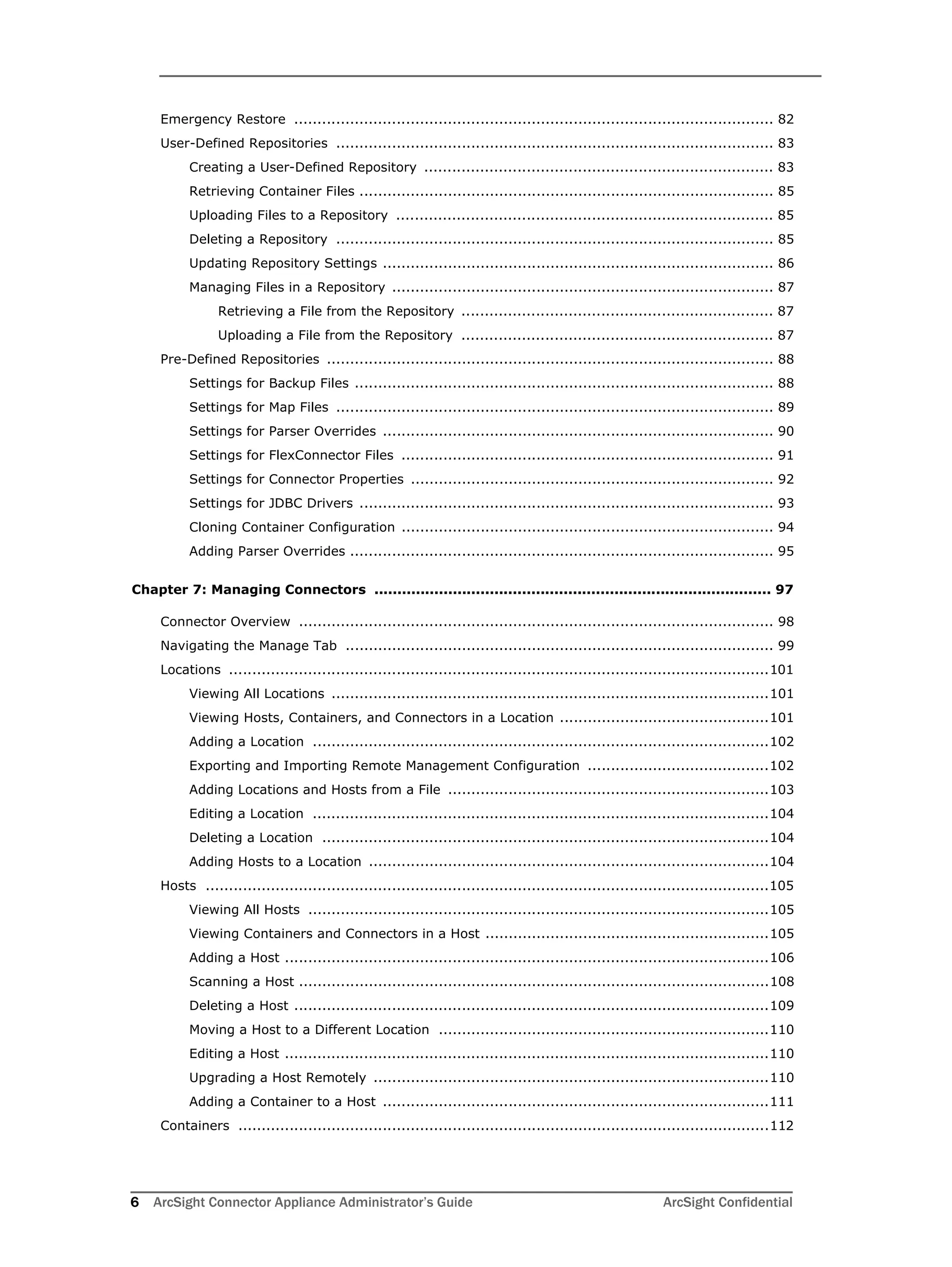 6 ArcSight Connector Appliance Administrator’s Guide ArcSight Confidential
Emergency Restore ....................................................................................................... 82
User-Defined Repositories .............................................................................................. 83
Creating a User-Defined Repository ........................................................................... 83
Retrieving Container Files ......................................................................................... 85
Uploading Files to a Repository ................................................................................. 85
Deleting a Repository .............................................................................................. 85
Updating Repository Settings .................................................................................... 86
Managing Files in a Repository .................................................................................. 87
Retrieving a File from the Repository ................................................................... 87
Uploading a File from the Repository ................................................................... 87
Pre-Defined Repositories ................................................................................................ 88
Settings for Backup Files .......................................................................................... 88
Settings for Map Files .............................................................................................. 89
Settings for Parser Overrides .................................................................................... 90
Settings for FlexConnector Files ................................................................................ 91
Settings for Connector Properties .............................................................................. 92
Settings for JDBC Drivers ......................................................................................... 93
Cloning Container Configuration ................................................................................ 94
Adding Parser Overrides ........................................................................................... 95
Chapter 7: Managing Connectors ...................................................................................... 97
Connector Overview ...................................................................................................... 98
Navigating the Manage Tab ............................................................................................ 99
Locations ....................................................................................................................101
Viewing All Locations ..............................................................................................101
Viewing Hosts, Containers, and Connectors in a Location .............................................101
Adding a Location ..................................................................................................102
Exporting and Importing Remote Management Configuration .......................................102
Adding Locations and Hosts from a File .....................................................................103
Editing a Location ..................................................................................................104
Deleting a Location ................................................................................................104
Adding Hosts to a Location ......................................................................................104
Hosts .........................................................................................................................105
Viewing All Hosts ...................................................................................................105
Viewing Containers and Connectors in a Host .............................................................105
Adding a Host ........................................................................................................106
Scanning a Host .....................................................................................................108
Deleting a Host ......................................................................................................109
Moving a Host to a Different Location .......................................................................110
Editing a Host ........................................................................................................110
Upgrading a Host Remotely .....................................................................................110
Adding a Container to a Host ...................................................................................111
Containers ..................................................................................................................112
 