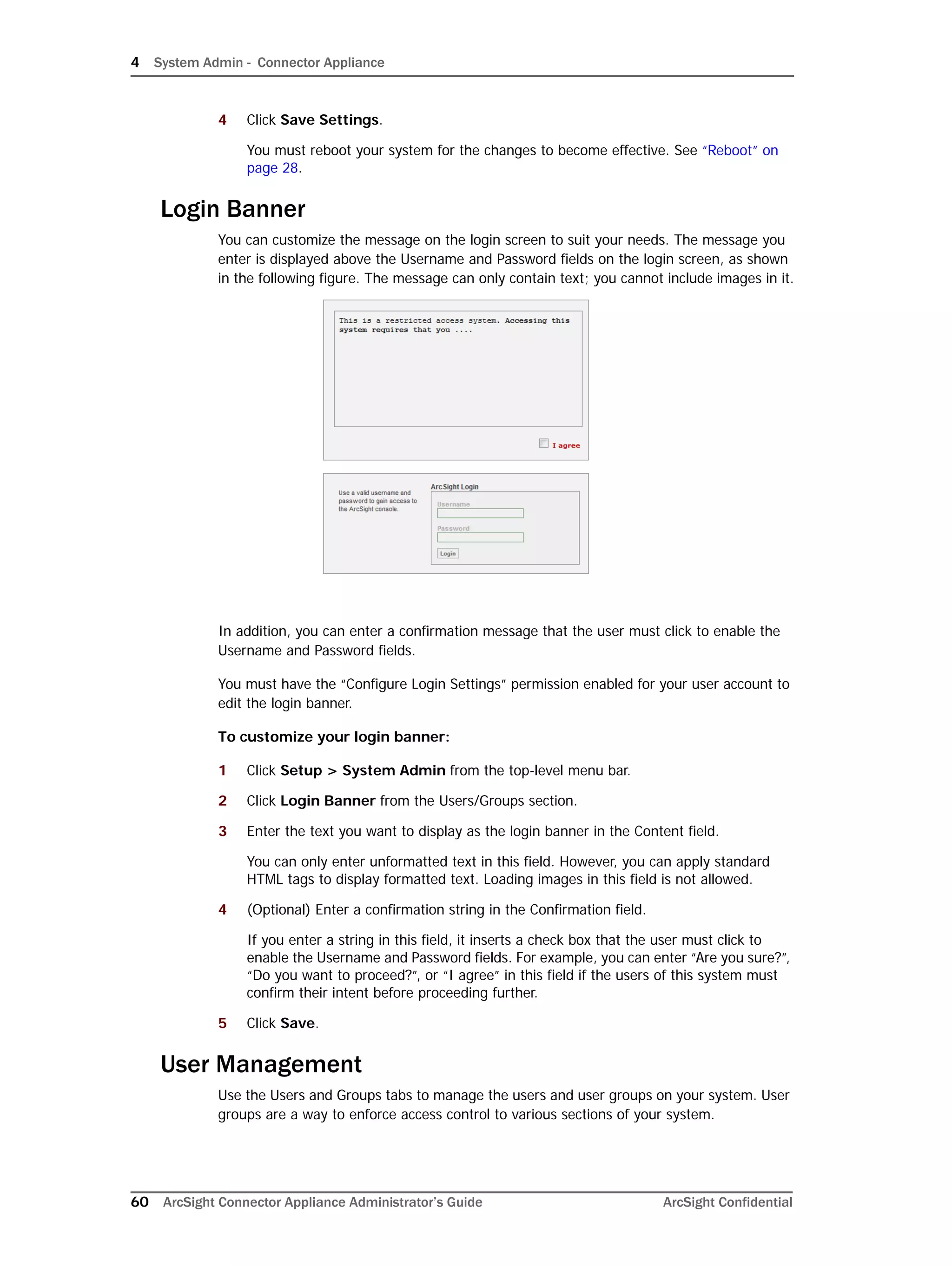 4 System Admin - Connector Appliance
60 ArcSight Connector Appliance Administrator’s Guide ArcSight Confidential
4 Click Save Settings.
You must reboot your system for the changes to become effective. See “Reboot” on
page 28.
Login Banner
You can customize the message on the login screen to suit your needs. The message you
enter is displayed above the Username and Password fields on the login screen, as shown
in the following figure. The message can only contain text; you cannot include images in it.
In addition, you can enter a confirmation message that the user must click to enable the
Username and Password fields.
You must have the “Configure Login Settings” permission enabled for your user account to
edit the login banner.
To customize your login banner:
1 Click Setup > System Admin from the top-level menu bar.
2 Click Login Banner from the Users/Groups section.
3 Enter the text you want to display as the login banner in the Content field.
You can only enter unformatted text in this field. However, you can apply standard
HTML tags to display formatted text. Loading images in this field is not allowed.
4 (Optional) Enter a confirmation string in the Confirmation field.
If you enter a string in this field, it inserts a check box that the user must click to
enable the Username and Password fields. For example, you can enter “Are you sure?”,
“Do you want to proceed?”, or “I agree” in this field if the users of this system must
confirm their intent before proceeding further.
5 Click Save.
User Management
Use the Users and Groups tabs to manage the users and user groups on your system. User
groups are a way to enforce access control to various sections of your system.
 