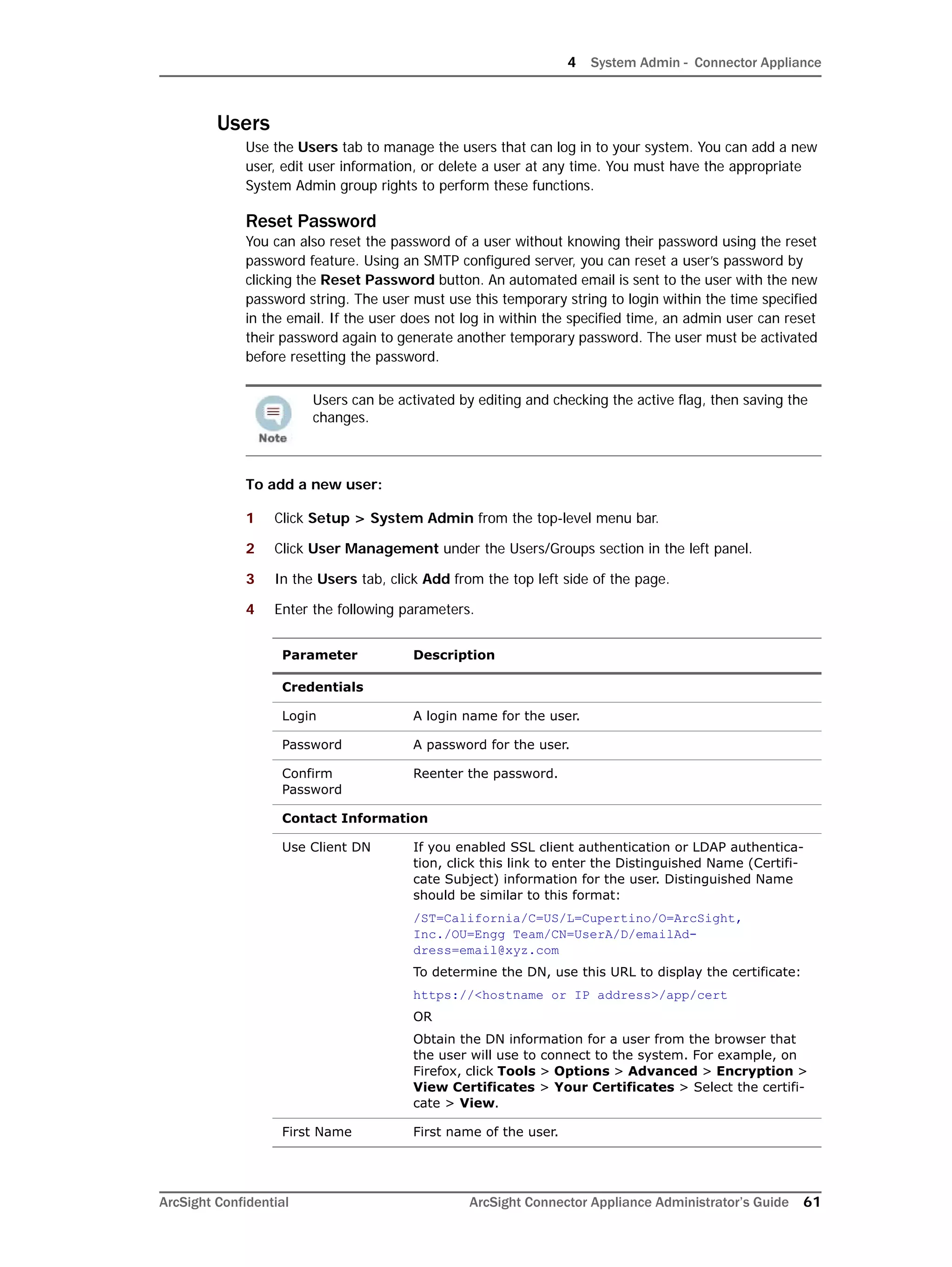 4 System Admin - Connector Appliance
ArcSight Confidential ArcSight Connector Appliance Administrator’s Guide 61
Users
Use the Users tab to manage the users that can log in to your system. You can add a new
user, edit user information, or delete a user at any time. You must have the appropriate
System Admin group rights to perform these functions.
Reset Password
You can also reset the password of a user without knowing their password using the reset
password feature. Using an SMTP configured server, you can reset a user’s password by
clicking the Reset Password button. An automated email is sent to the user with the new
password string. The user must use this temporary string to login within the time specified
in the email. If the user does not log in within the specified time, an admin user can reset
their password again to generate another temporary password. The user must be activated
before resetting the password.
To add a new user:
1 Click Setup > System Admin from the top-level menu bar.
2 Click User Management under the Users/Groups section in the left panel.
3 In the Users tab, click Add from the top left side of the page.
4 Enter the following parameters.
Users can be activated by editing and checking the active flag, then saving the
changes.
Parameter Description
Credentials
Login A login name for the user.
Password A password for the user.
Confirm
Password
Reenter the password.
Contact Information
Use Client DN If you enabled SSL client authentication or LDAP authentica-
tion, click this link to enter the Distinguished Name (Certifi-
cate Subject) information for the user. Distinguished Name
should be similar to this format:
/ST=California/C=US/L=Cupertino/O=ArcSight,
Inc./OU=Engg Team/CN=UserA/D/emailAd-
dress=email@xyz.com
To determine the DN, use this URL to display the certificate:
https://<hostname or IP address>/app/cert
OR
Obtain the DN information for a user from the browser that
the user will use to connect to the system. For example, on
Firefox, click Tools > Options > Advanced > Encryption >
View Certificates > Your Certificates > Select the certifi-
cate > View.
First Name First name of the user.
 