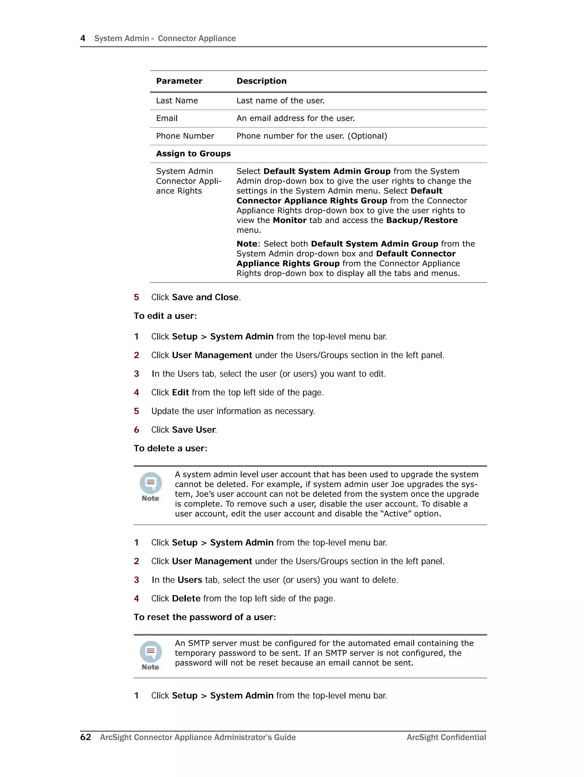 4 System Admin - Connector Appliance
62 ArcSight Connector Appliance Administrator’s Guide ArcSight Confidential
5 Click Save and Close.
To edit a user:
1 Click Setup > System Admin from the top-level menu bar.
2 Click User Management under the Users/Groups section in the left panel.
3 In the Users tab, select the user (or users) you want to edit.
4 Click Edit from the top left side of the page.
5 Update the user information as necessary.
6 Click Save User.
To delete a user:
1 Click Setup > System Admin from the top-level menu bar.
2 Click User Management under the Users/Groups section in the left panel.
3 In the Users tab, select the user (or users) you want to delete.
4 Click Delete from the top left side of the page.
To reset the password of a user:
1 Click Setup > System Admin from the top-level menu bar.
Last Name Last name of the user.
Email An email address for the user.
Phone Number Phone number for the user. (Optional)
Assign to Groups
System Admin
Connector Appli-
ance Rights
Select Default System Admin Group from the System
Admin drop-down box to give the user rights to change the
settings in the System Admin menu. Select Default
Connector Appliance Rights Group from the Connector
Appliance Rights drop-down box to give the user rights to
view the Monitor tab and access the Backup/Restore
menu.
Note: Select both Default System Admin Group from the
System Admin drop-down box and Default Connector
Appliance Rights Group from the Connector Appliance
Rights drop-down box to display all the tabs and menus.
A system admin level user account that has been used to upgrade the system
cannot be deleted. For example, if system admin user Joe upgrades the sys-
tem, Joe’s user account can not be deleted from the system once the upgrade
is complete. To remove such a user, disable the user account. To disable a
user account, edit the user account and disable the “Active” option.
An SMTP server must be configured for the automated email containing the
temporary password to be sent. If an SMTP server is not configured, the
password will not be reset because an email cannot be sent.
Parameter Description
 