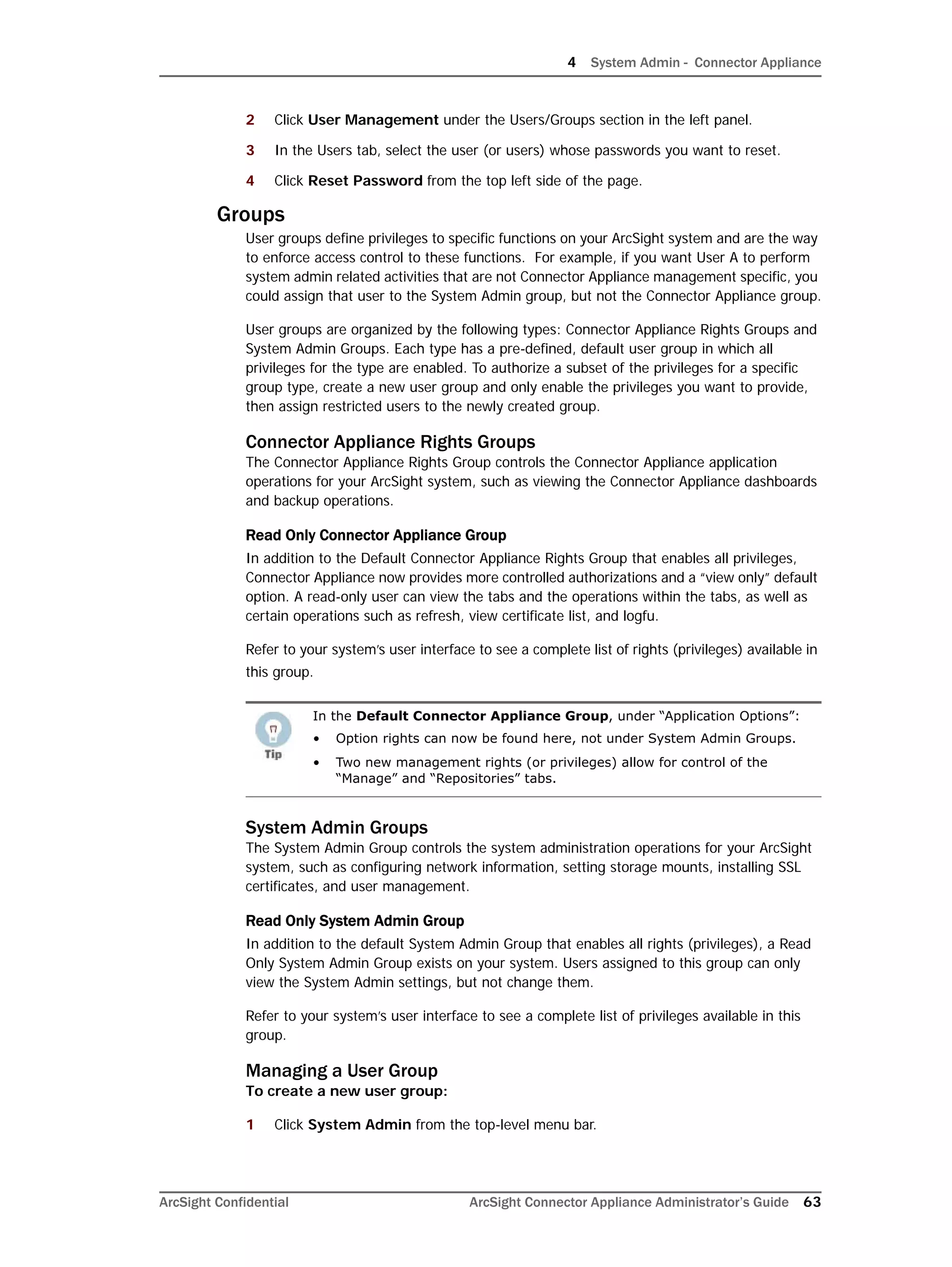 4 System Admin - Connector Appliance
ArcSight Confidential ArcSight Connector Appliance Administrator’s Guide 63
2 Click User Management under the Users/Groups section in the left panel.
3 In the Users tab, select the user (or users) whose passwords you want to reset.
4 Click Reset Password from the top left side of the page.
Groups
User groups define privileges to specific functions on your ArcSight system and are the way
to enforce access control to these functions. For example, if you want User A to perform
system admin related activities that are not Connector Appliance management specific, you
could assign that user to the System Admin group, but not the Connector Appliance group.
User groups are organized by the following types: Connector Appliance Rights Groups and
System Admin Groups. Each type has a pre-defined, default user group in which all
privileges for the type are enabled. To authorize a subset of the privileges for a specific
group type, create a new user group and only enable the privileges you want to provide,
then assign restricted users to the newly created group.
Connector Appliance Rights Groups
The Connector Appliance Rights Group controls the Connector Appliance application
operations for your ArcSight system, such as viewing the Connector Appliance dashboards
and backup operations.
Read Only Connector Appliance Group
In addition to the Default Connector Appliance Rights Group that enables all privileges,
Connector Appliance now provides more controlled authorizations and a “view only” default
option. A read-only user can view the tabs and the operations within the tabs, as well as
certain operations such as refresh, view certificate list, and logfu.
Refer to your system’s user interface to see a complete list of rights (privileges) available in
this group.
System Admin Groups
The System Admin Group controls the system administration operations for your ArcSight
system, such as configuring network information, setting storage mounts, installing SSL
certificates, and user management.
Read Only System Admin Group
In addition to the default System Admin Group that enables all rights (privileges), a Read
Only System Admin Group exists on your system. Users assigned to this group can only
view the System Admin settings, but not change them.
Refer to your system’s user interface to see a complete list of privileges available in this
group.
Managing a User Group
To create a new user group:
1 Click System Admin from the top-level menu bar.
In the Default Connector Appliance Group, under “Application Options”:
• Option rights can now be found here, not under System Admin Groups.
• Two new management rights (or privileges) allow for control of the
“Manage” and “Repositories” tabs.
 
