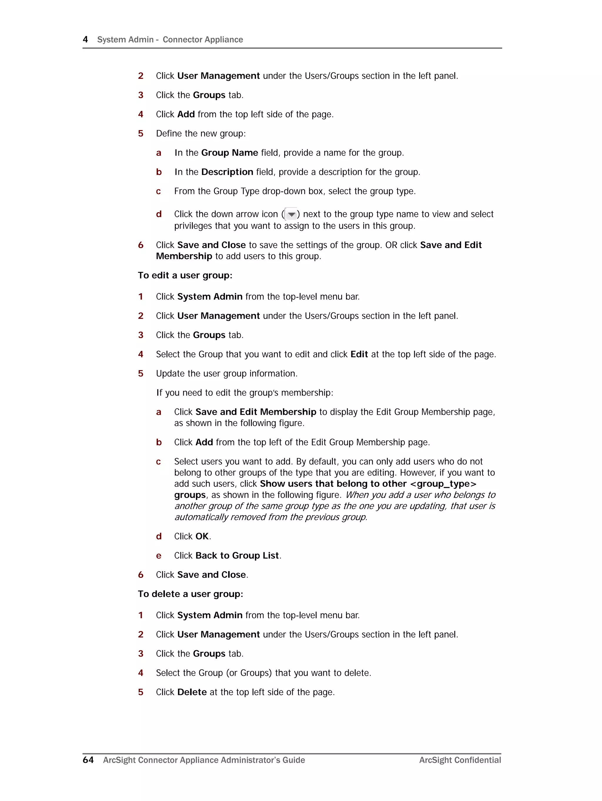 4 System Admin - Connector Appliance
64 ArcSight Connector Appliance Administrator’s Guide ArcSight Confidential
2 Click User Management under the Users/Groups section in the left panel.
3 Click the Groups tab.
4 Click Add from the top left side of the page.
5 Define the new group:
a In the Group Name field, provide a name for the group.
b In the Description field, provide a description for the group.
c From the Group Type drop-down box, select the group type.
d Click the down arrow icon ( ) next to the group type name to view and select
privileges that you want to assign to the users in this group.
6 Click Save and Close to save the settings of the group. OR click Save and Edit
Membership to add users to this group.
To edit a user group:
1 Click System Admin from the top-level menu bar.
2 Click User Management under the Users/Groups section in the left panel.
3 Click the Groups tab.
4 Select the Group that you want to edit and click Edit at the top left side of the page.
5 Update the user group information.
If you need to edit the group’s membership:
a Click Save and Edit Membership to display the Edit Group Membership page,
as shown in the following figure.
b Click Add from the top left of the Edit Group Membership page.
c Select users you want to add. By default, you can only add users who do not
belong to other groups of the type that you are editing. However, if you want to
add such users, click Show users that belong to other <group_type>
groups, as shown in the following figure. When you add a user who belongs to
another group of the same group type as the one you are updating, that user is
automatically removed from the previous group.
d Click OK.
e Click Back to Group List.
6 Click Save and Close.
To delete a user group:
1 Click System Admin from the top-level menu bar.
2 Click User Management under the Users/Groups section in the left panel.
3 Click the Groups tab.
4 Select the Group (or Groups) that you want to delete.
5 Click Delete at the top left side of the page.
 