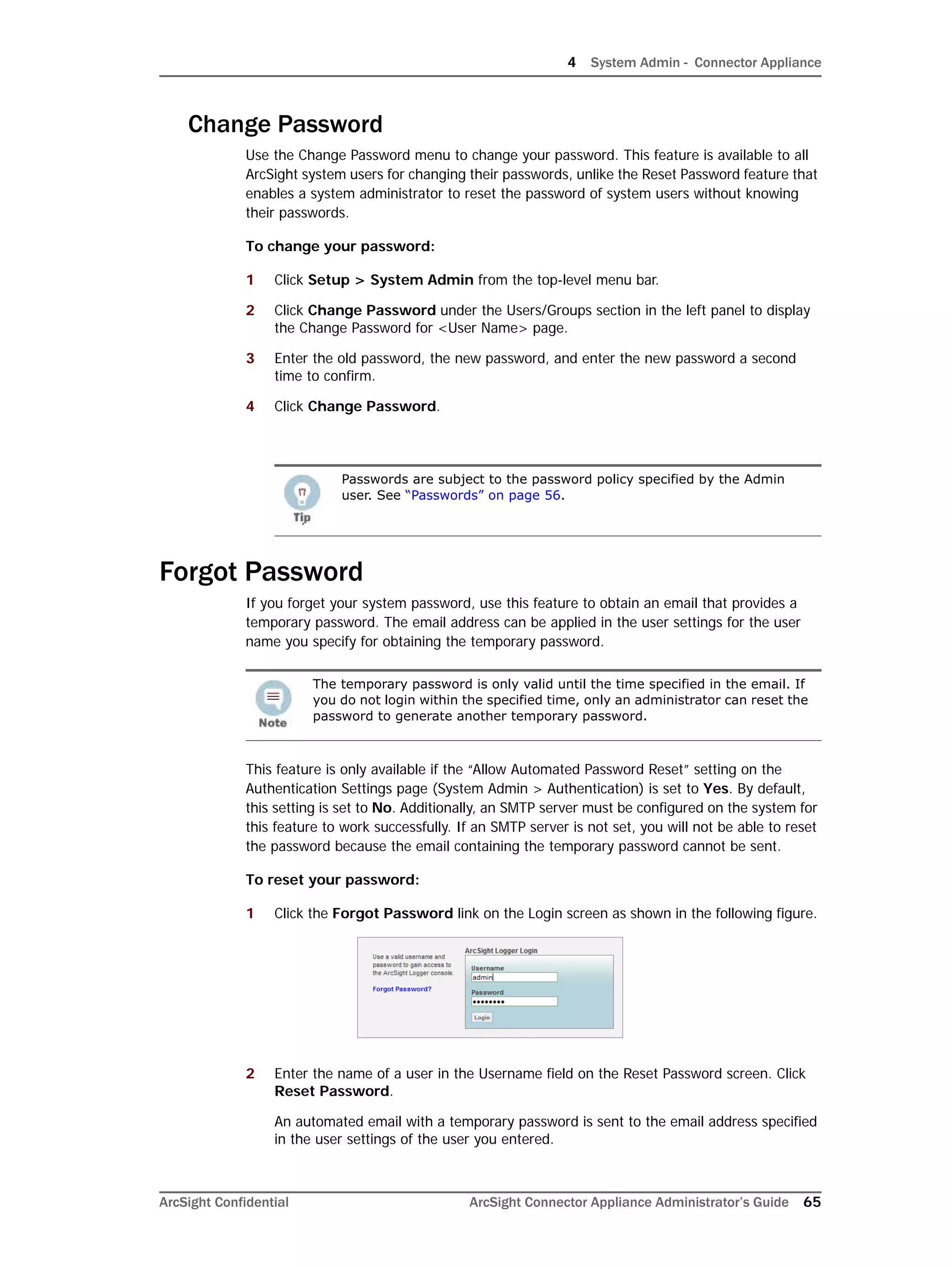 4 System Admin - Connector Appliance
ArcSight Confidential ArcSight Connector Appliance Administrator’s Guide 65
Change Password
Use the Change Password menu to change your password. This feature is available to all
ArcSight system users for changing their passwords, unlike the Reset Password feature that
enables a system administrator to reset the password of system users without knowing
their passwords.
To change your password:
1 Click Setup > System Admin from the top-level menu bar.
2 Click Change Password under the Users/Groups section in the left panel to display
the Change Password for <User Name> page.
3 Enter the old password, the new password, and enter the new password a second
time to confirm.
4 Click Change Password.
Forgot Password
If you forget your system password, use this feature to obtain an email that provides a
temporary password. The email address can be applied in the user settings for the user
name you specify for obtaining the temporary password.
This feature is only available if the “Allow Automated Password Reset” setting on the
Authentication Settings page (System Admin > Authentication) is set to Yes. By default,
this setting is set to No. Additionally, an SMTP server must be configured on the system for
this feature to work successfully. If an SMTP server is not set, you will not be able to reset
the password because the email containing the temporary password cannot be sent.
To reset your password:
1 Click the Forgot Password link on the Login screen as shown in the following figure.
2 Enter the name of a user in the Username field on the Reset Password screen. Click
Reset Password.
An automated email with a temporary password is sent to the email address specified
in the user settings of the user you entered.
P
Passwords are subject to the password policy specified by the Admin
user. See “Passwords” on page 56.
The temporary password is only valid until the time specified in the email. If
you do not login within the specified time, only an administrator can reset the
password to generate another temporary password.
 