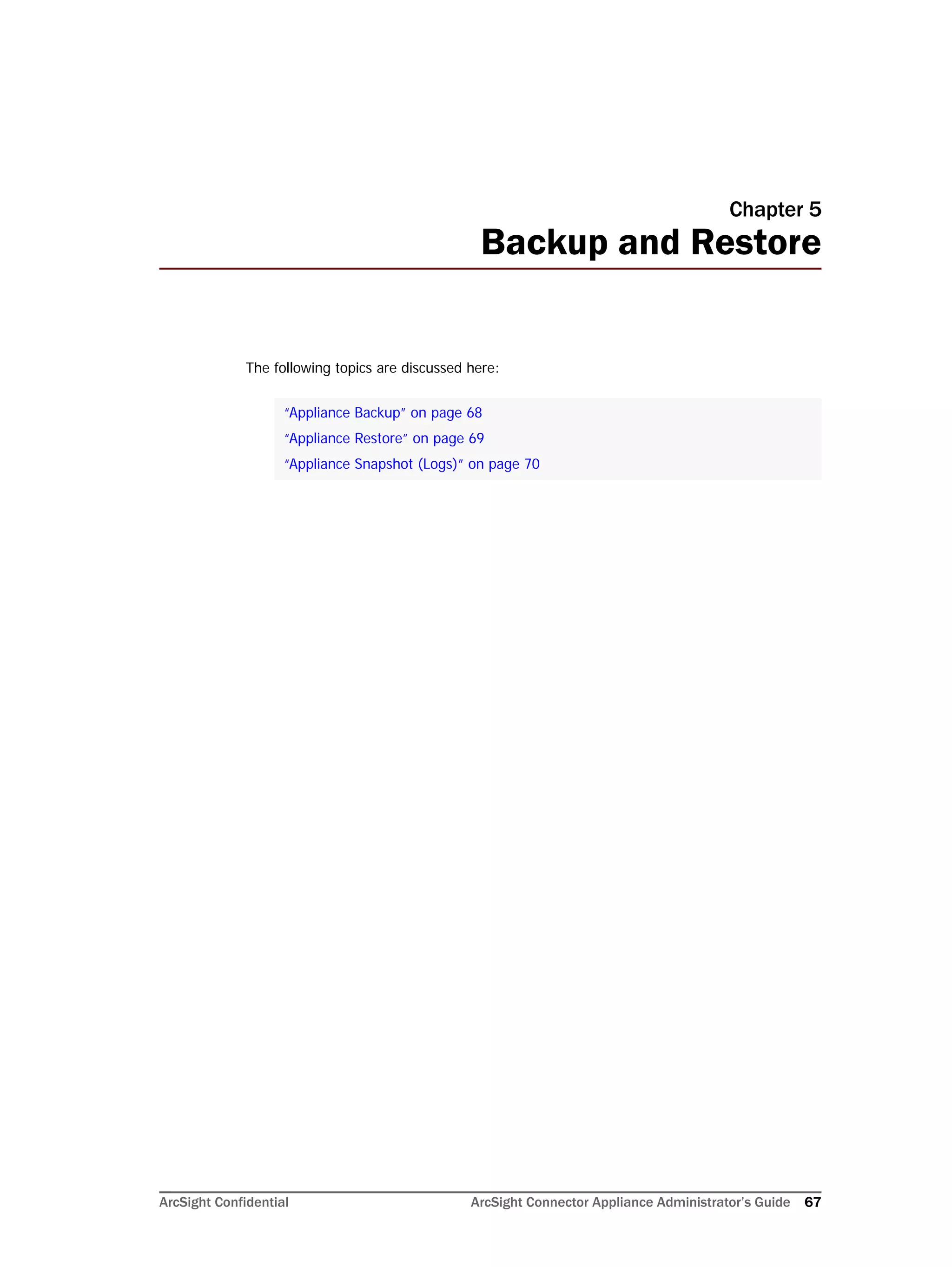 ArcSight Confidential ArcSight Connector Appliance Administrator’s Guide 67
Chapter 5
Backup and Restore
The following topics are discussed here:
“Appliance Backup” on page 68
“Appliance Restore” on page 69
“Appliance Snapshot (Logs)” on page 70
 