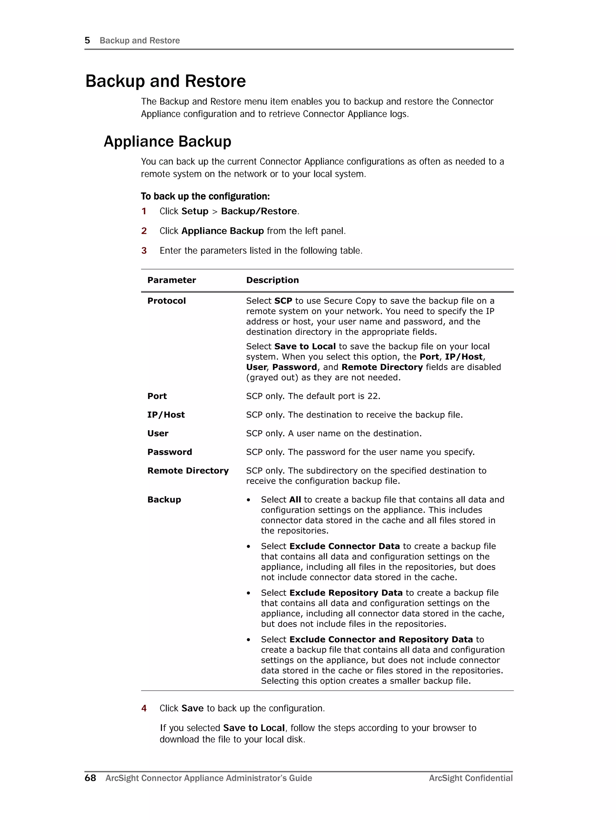 5 Backup and Restore
68 ArcSight Connector Appliance Administrator’s Guide ArcSight Confidential
Backup and Restore
The Backup and Restore menu item enables you to backup and restore the Connector
Appliance configuration and to retrieve Connector Appliance logs.
Appliance Backup
You can back up the current Connector Appliance configurations as often as needed to a
remote system on the network or to your local system.
To back up the configuration:
1 Click Setup > Backup/Restore.
2 Click Appliance Backup from the left panel.
3 Enter the parameters listed in the following table.
4 Click Save to back up the configuration.
If you selected Save to Local, follow the steps according to your browser to
download the file to your local disk.
Parameter Description
Protocol Select SCP to use Secure Copy to save the backup file on a
remote system on your network. You need to specify the IP
address or host, your user name and password, and the
destination directory in the appropriate fields.
Select Save to Local to save the backup file on your local
system. When you select this option, the Port, IP/Host,
User, Password, and Remote Directory fields are disabled
(grayed out) as they are not needed.
Port SCP only. The default port is 22.
IP/Host SCP only. The destination to receive the backup file.
User SCP only. A user name on the destination.
Password SCP only. The password for the user name you specify.
Remote Directory SCP only. The subdirectory on the specified destination to
receive the configuration backup file.
Backup • Select All to create a backup file that contains all data and
configuration settings on the appliance. This includes
connector data stored in the cache and all files stored in
the repositories.
• Select Exclude Connector Data to create a backup file
that contains all data and configuration settings on the
appliance, including all files in the repositories, but does
not include connector data stored in the cache.
• Select Exclude Repository Data to create a backup file
that contains all data and configuration settings on the
appliance, including all connector data stored in the cache,
but does not include files in the repositories.
• Select Exclude Connector and Repository Data to
create a backup file that contains all data and configuration
settings on the appliance, but does not include connector
data stored in the cache or files stored in the repositories.
Selecting this option creates a smaller backup file.
 