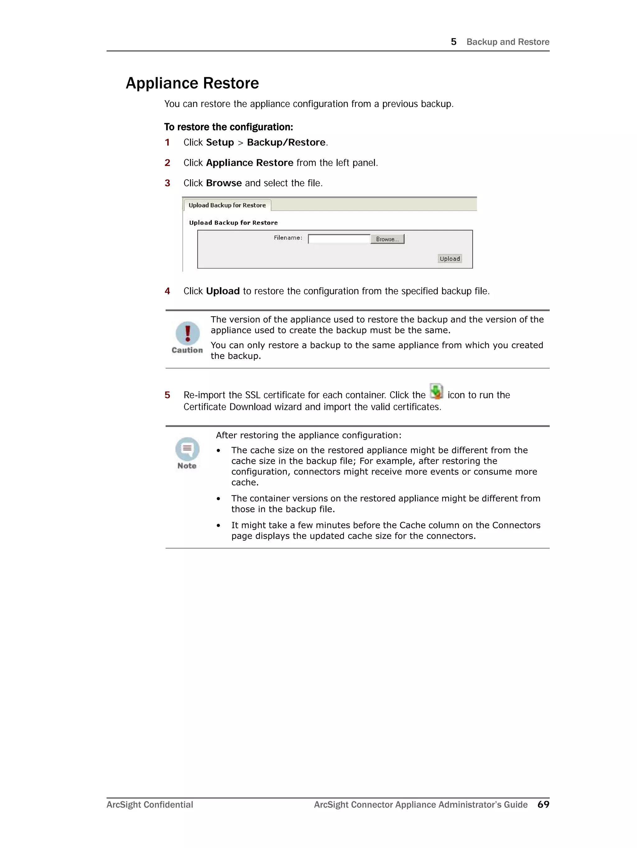 5 Backup and Restore
ArcSight Confidential ArcSight Connector Appliance Administrator’s Guide 69
Appliance Restore
You can restore the appliance configuration from a previous backup.
To restore the configuration:
1 Click Setup > Backup/Restore.
2 Click Appliance Restore from the left panel.
3 Click Browse and select the file.
4 Click Upload to restore the configuration from the specified backup file.
5 Re-import the SSL certificate for each container. Click the icon to run the
Certificate Download wizard and import the valid certificates.
The version of the appliance used to restore the backup and the version of the
appliance used to create the backup must be the same.
You can only restore a backup to the same appliance from which you created
the backup.
After restoring the appliance configuration:
• The cache size on the restored appliance might be different from the
cache size in the backup file; For example, after restoring the
configuration, connectors might receive more events or consume more
cache.
• The container versions on the restored appliance might be different from
those in the backup file.
• It might take a few minutes before the Cache column on the Connectors
page displays the updated cache size for the connectors.
 