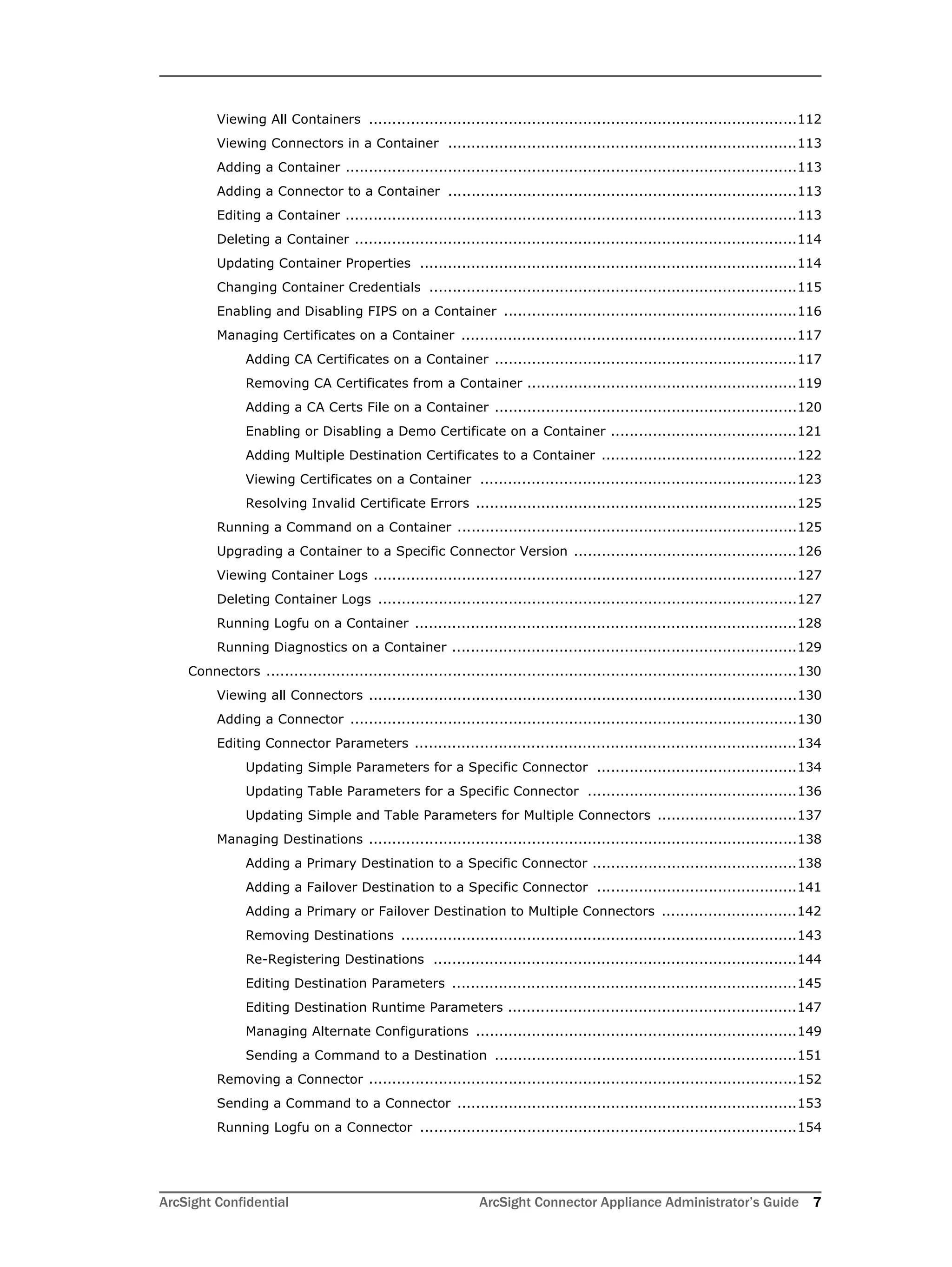 ArcSight Confidential ArcSight Connector Appliance Administrator’s Guide 7
Viewing All Containers ............................................................................................112
Viewing Connectors in a Container ...........................................................................113
Adding a Container .................................................................................................113
Adding a Connector to a Container ...........................................................................113
Editing a Container .................................................................................................113
Deleting a Container ...............................................................................................114
Updating Container Properties .................................................................................114
Changing Container Credentials ...............................................................................115
Enabling and Disabling FIPS on a Container ...............................................................116
Managing Certificates on a Container ........................................................................117
Adding CA Certificates on a Container .................................................................117
Removing CA Certificates from a Container ..........................................................119
Adding a CA Certs File on a Container .................................................................120
Enabling or Disabling a Demo Certificate on a Container ........................................121
Adding Multiple Destination Certificates to a Container ..........................................122
Viewing Certificates on a Container ....................................................................123
Resolving Invalid Certificate Errors .....................................................................125
Running a Command on a Container .........................................................................125
Upgrading a Container to a Specific Connector Version ................................................126
Viewing Container Logs ...........................................................................................127
Deleting Container Logs ..........................................................................................127
Running Logfu on a Container ..................................................................................128
Running Diagnostics on a Container ..........................................................................129
Connectors ..................................................................................................................130
Viewing all Connectors ............................................................................................130
Adding a Connector ................................................................................................130
Editing Connector Parameters ..................................................................................134
Updating Simple Parameters for a Specific Connector ...........................................134
Updating Table Parameters for a Specific Connector .............................................136
Updating Simple and Table Parameters for Multiple Connectors ..............................137
Managing Destinations ............................................................................................138
Adding a Primary Destination to a Specific Connector ............................................138
Adding a Failover Destination to a Specific Connector ...........................................141
Adding a Primary or Failover Destination to Multiple Connectors .............................142
Removing Destinations .....................................................................................143
Re-Registering Destinations ..............................................................................144
Editing Destination Parameters ..........................................................................145
Editing Destination Runtime Parameters ..............................................................147
Managing Alternate Configurations .....................................................................149
Sending a Command to a Destination .................................................................151
Removing a Connector ............................................................................................152
Sending a Command to a Connector .........................................................................153
Running Logfu on a Connector .................................................................................154
 