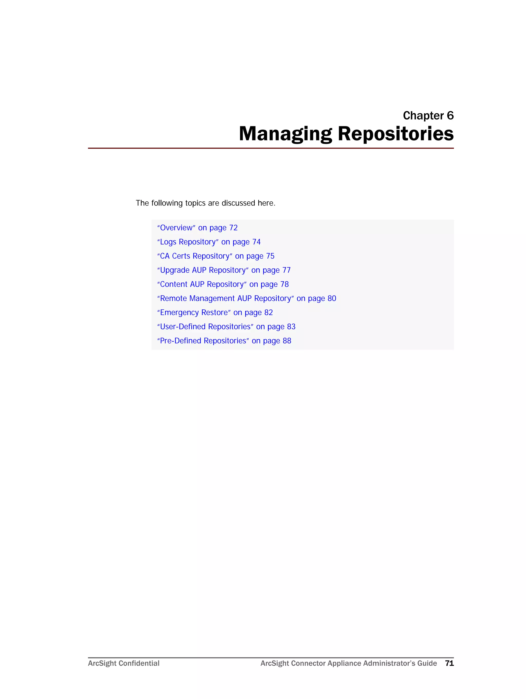 ArcSight Confidential ArcSight Connector Appliance Administrator’s Guide 71
Chapter 6
Managing Repositories
The following topics are discussed here.
“Overview” on page 72
“Logs Repository” on page 74
“CA Certs Repository” on page 75
“Upgrade AUP Repository” on page 77
“Content AUP Repository” on page 78
“Remote Management AUP Repository” on page 80
“Emergency Restore” on page 82
“User-Defined Repositories” on page 83
“Pre-Defined Repositories” on page 88
 
