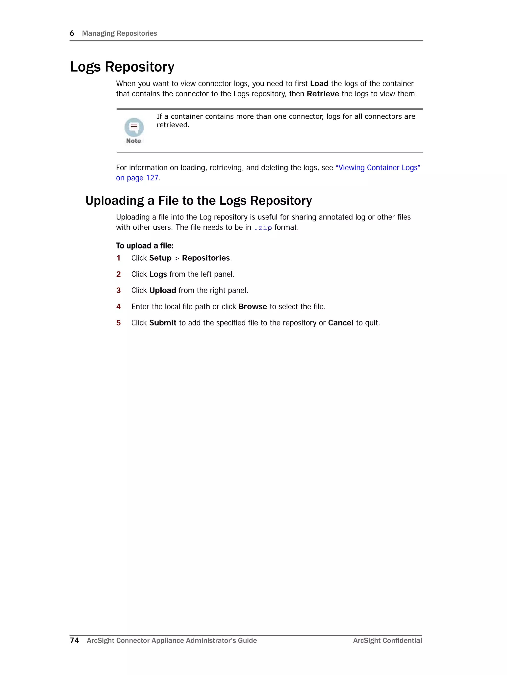 6 Managing Repositories
74 ArcSight Connector Appliance Administrator’s Guide ArcSight Confidential
Logs Repository
When you want to view connector logs, you need to first Load the logs of the container
that contains the connector to the Logs repository, then Retrieve the logs to view them.
For information on loading, retrieving, and deleting the logs, see “Viewing Container Logs”
on page 127.
Uploading a File to the Logs Repository
Uploading a file into the Log repository is useful for sharing annotated log or other files
with other users. The file needs to be in .zip format.
To upload a file:
1 Click Setup > Repositories.
2 Click Logs from the left panel.
3 Click Upload from the right panel.
4 Enter the local file path or click Browse to select the file.
5 Click Submit to add the specified file to the repository or Cancel to quit.
If a container contains more than one connector, logs for all connectors are
retrieved.
 