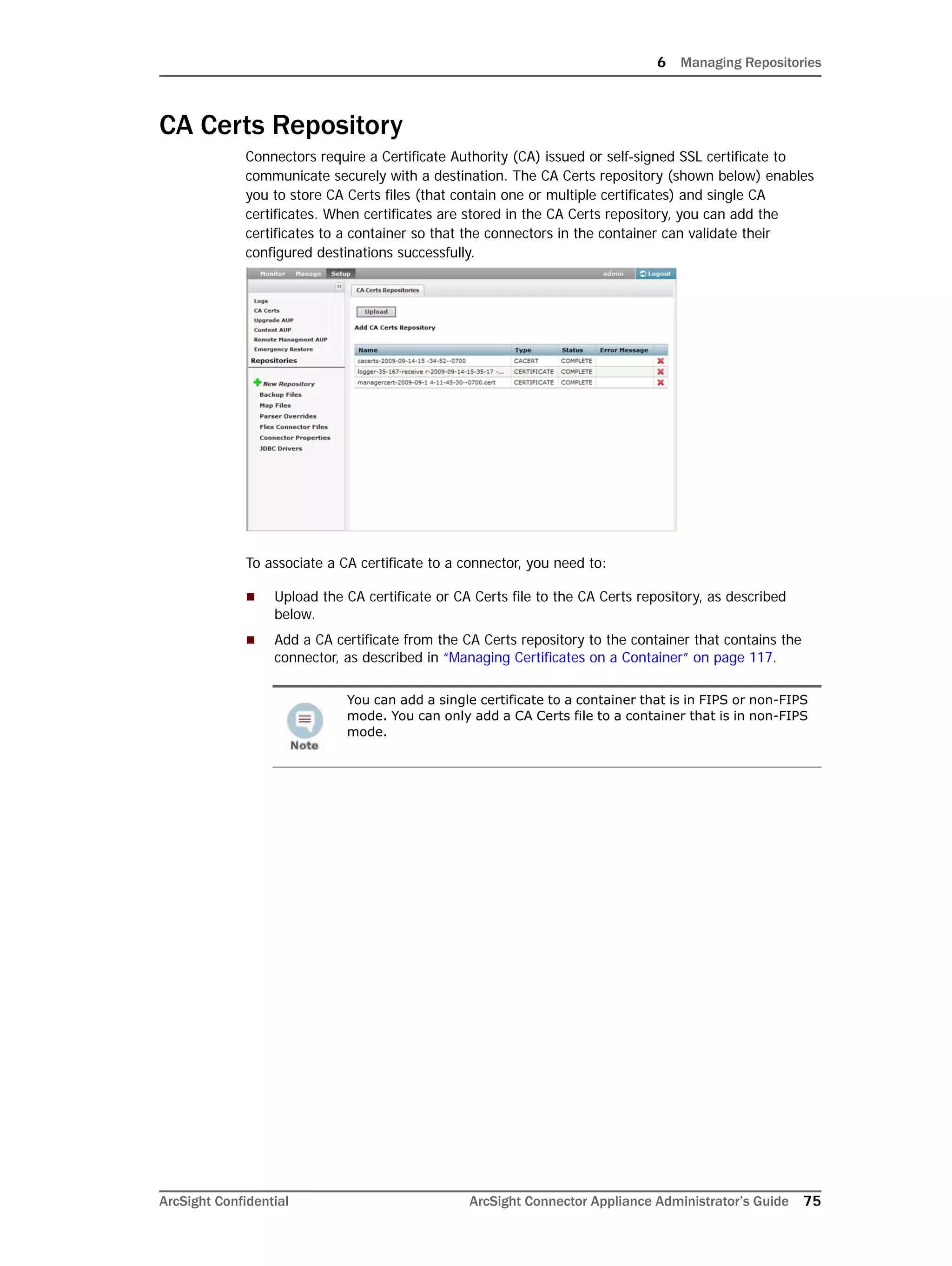 6 Managing Repositories
ArcSight Confidential ArcSight Connector Appliance Administrator’s Guide 75
CA Certs Repository
Connectors require a Certificate Authority (CA) issued or self-signed SSL certificate to
communicate securely with a destination. The CA Certs repository (shown below) enables
you to store CA Certs files (that contain one or multiple certificates) and single CA
certificates. When certificates are stored in the CA Certs repository, you can add the
certificates to a container so that the connectors in the container can validate their
configured destinations successfully.
To associate a CA certificate to a connector, you need to:
 Upload the CA certificate or CA Certs file to the CA Certs repository, as described
below.
 Add a CA certificate from the CA Certs repository to the container that contains the
connector, as described in “Managing Certificates on a Container” on page 117.
You can add a single certificate to a container that is in FIPS or non-FIPS
mode. You can only add a CA Certs file to a container that is in non-FIPS
mode.
 