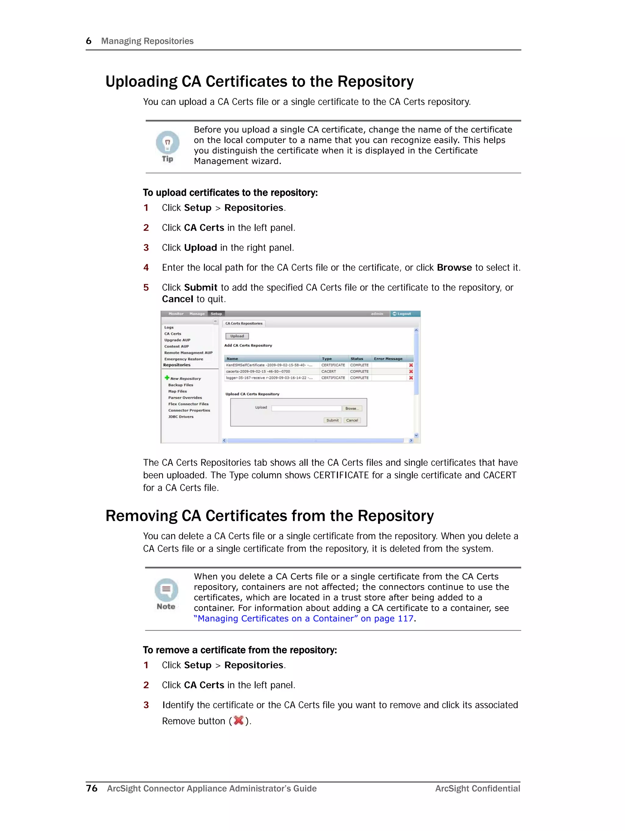6 Managing Repositories
76 ArcSight Connector Appliance Administrator’s Guide ArcSight Confidential
Uploading CA Certificates to the Repository
You can upload a CA Certs file or a single certificate to the CA Certs repository.
To upload certificates to the repository:
1 Click Setup > Repositories.
2 Click CA Certs in the left panel.
3 Click Upload in the right panel.
4 Enter the local path for the CA Certs file or the certificate, or click Browse to select it.
5 Click Submit to add the specified CA Certs file or the certificate to the repository, or
Cancel to quit.
The CA Certs Repositories tab shows all the CA Certs files and single certificates that have
been uploaded. The Type column shows CERTIFICATE for a single certificate and CACERT
for a CA Certs file.
Removing CA Certificates from the Repository
You can delete a CA Certs file or a single certificate from the repository. When you delete a
CA Certs file or a single certificate from the repository, it is deleted from the system.
To remove a certificate from the repository:
1 Click Setup > Repositories.
2 Click CA Certs in the left panel.
3 Identify the certificate or the CA Certs file you want to remove and click its associated
Remove button ( ).
Before you upload a single CA certificate, change the name of the certificate
on the local computer to a name that you can recognize easily. This helps
you distinguish the certificate when it is displayed in the Certificate
Management wizard.
When you delete a CA Certs file or a single certificate from the CA Certs
repository, containers are not affected; the connectors continue to use the
certificates, which are located in a trust store after being added to a
container. For information about adding a CA certificate to a container, see
“Managing Certificates on a Container” on page 117.
 