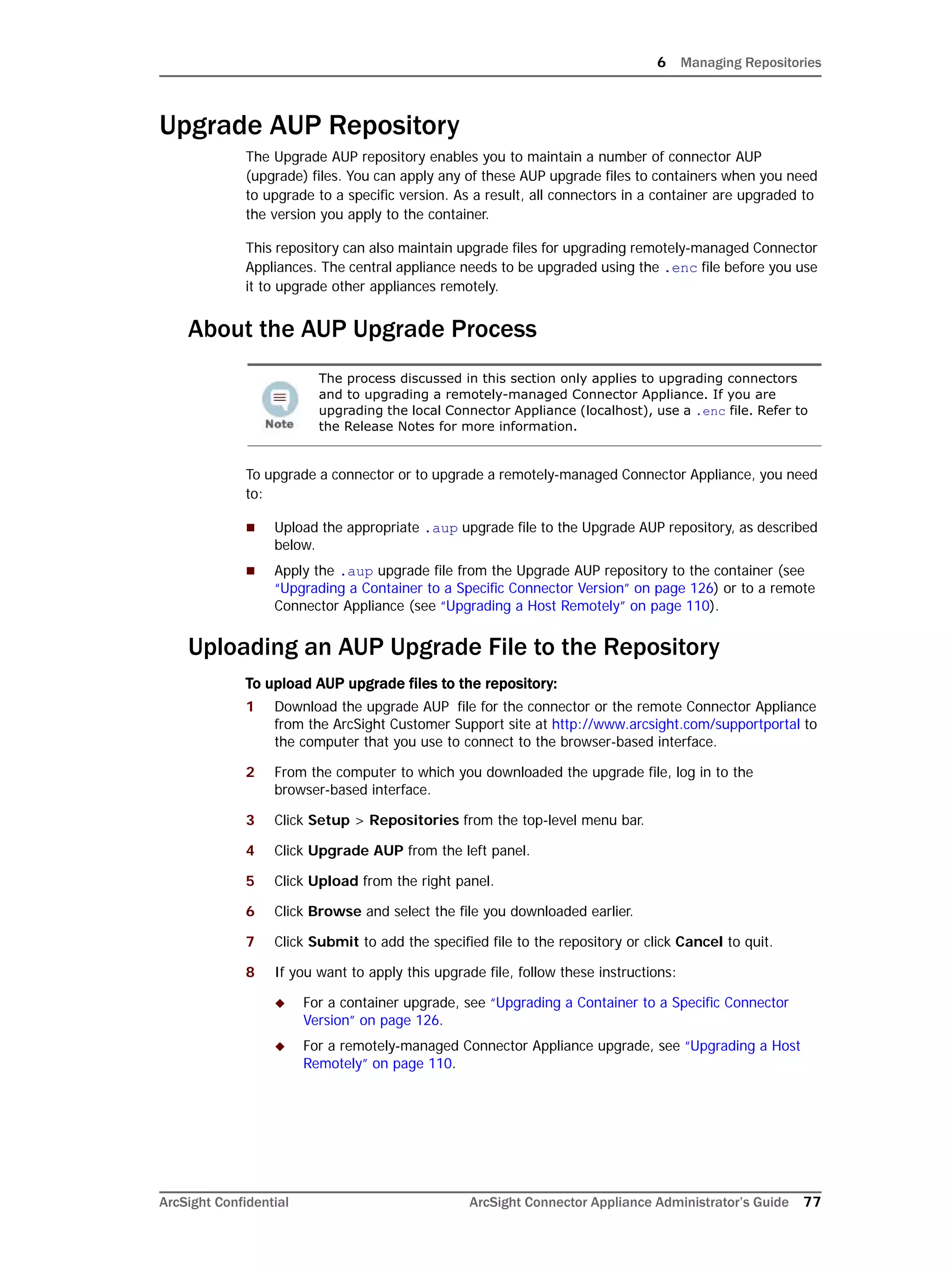 6 Managing Repositories
ArcSight Confidential ArcSight Connector Appliance Administrator’s Guide 77
Upgrade AUP Repository
The Upgrade AUP repository enables you to maintain a number of connector AUP
(upgrade) files. You can apply any of these AUP upgrade files to containers when you need
to upgrade to a specific version. As a result, all connectors in a container are upgraded to
the version you apply to the container.
This repository can also maintain upgrade files for upgrading remotely-managed Connector
Appliances. The central appliance needs to be upgraded using the .enc file before you use
it to upgrade other appliances remotely.
About the AUP Upgrade Process
To upgrade a connector or to upgrade a remotely-managed Connector Appliance, you need
to:
 Upload the appropriate .aup upgrade file to the Upgrade AUP repository, as described
below.
 Apply the .aup upgrade file from the Upgrade AUP repository to the container (see
“Upgrading a Container to a Specific Connector Version” on page 126) or to a remote
Connector Appliance (see “Upgrading a Host Remotely” on page 110).
Uploading an AUP Upgrade File to the Repository
To upload AUP upgrade files to the repository:
1 Download the upgrade AUP file for the connector or the remote Connector Appliance
from the ArcSight Customer Support site at http://www.arcsight.com/supportportal to
the computer that you use to connect to the browser-based interface.
2 From the computer to which you downloaded the upgrade file, log in to the
browser-based interface.
3 Click Setup > Repositories from the top-level menu bar.
4 Click Upgrade AUP from the left panel.
5 Click Upload from the right panel.
6 Click Browse and select the file you downloaded earlier.
7 Click Submit to add the specified file to the repository or click Cancel to quit.
8 If you want to apply this upgrade file, follow these instructions:
 For a container upgrade, see “Upgrading a Container to a Specific Connector
Version” on page 126.
 For a remotely-managed Connector Appliance upgrade, see “Upgrading a Host
Remotely” on page 110.
The process discussed in this section only applies to upgrading connectors
and to upgrading a remotely-managed Connector Appliance. If you are
upgrading the local Connector Appliance (localhost), use a .enc file. Refer to
the Release Notes for more information.
 