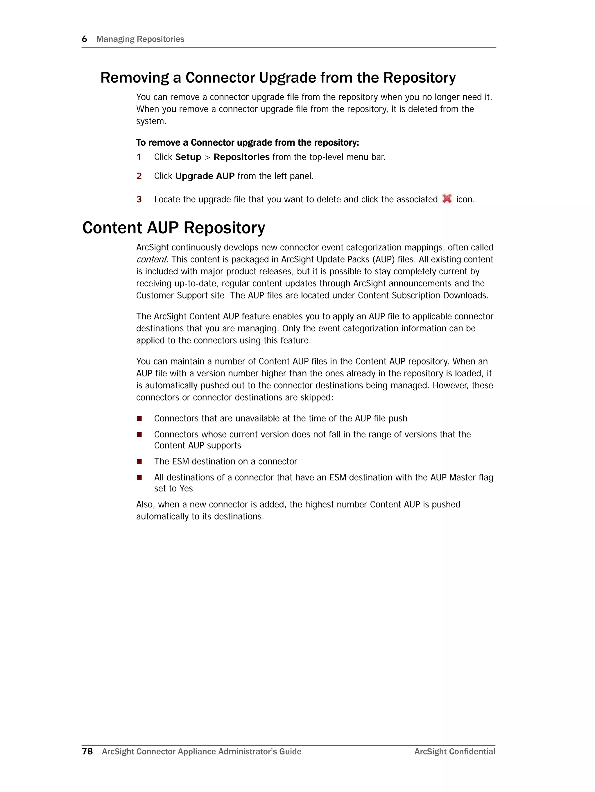 6 Managing Repositories
78 ArcSight Connector Appliance Administrator’s Guide ArcSight Confidential
Removing a Connector Upgrade from the Repository
You can remove a connector upgrade file from the repository when you no longer need it.
When you remove a connector upgrade file from the repository, it is deleted from the
system.
To remove a Connector upgrade from the repository:
1 Click Setup > Repositories from the top-level menu bar.
2 Click Upgrade AUP from the left panel.
3 Locate the upgrade file that you want to delete and click the associated icon.
Content AUP Repository
ArcSight continuously develops new connector event categorization mappings, often called
content. This content is packaged in ArcSight Update Packs (AUP) files. All existing content
is included with major product releases, but it is possible to stay completely current by
receiving up-to-date, regular content updates through ArcSight announcements and the
Customer Support site. The AUP files are located under Content Subscription Downloads.
The ArcSight Content AUP feature enables you to apply an AUP file to applicable connector
destinations that you are managing. Only the event categorization information can be
applied to the connectors using this feature.
You can maintain a number of Content AUP files in the Content AUP repository. When an
AUP file with a version number higher than the ones already in the repository is loaded, it
is automatically pushed out to the connector destinations being managed. However, these
connectors or connector destinations are skipped:
 Connectors that are unavailable at the time of the AUP file push
 Connectors whose current version does not fall in the range of versions that the
Content AUP supports
 The ESM destination on a connector
 All destinations of a connector that have an ESM destination with the AUP Master flag
set to Yes
Also, when a new connector is added, the highest number Content AUP is pushed
automatically to its destinations.
 