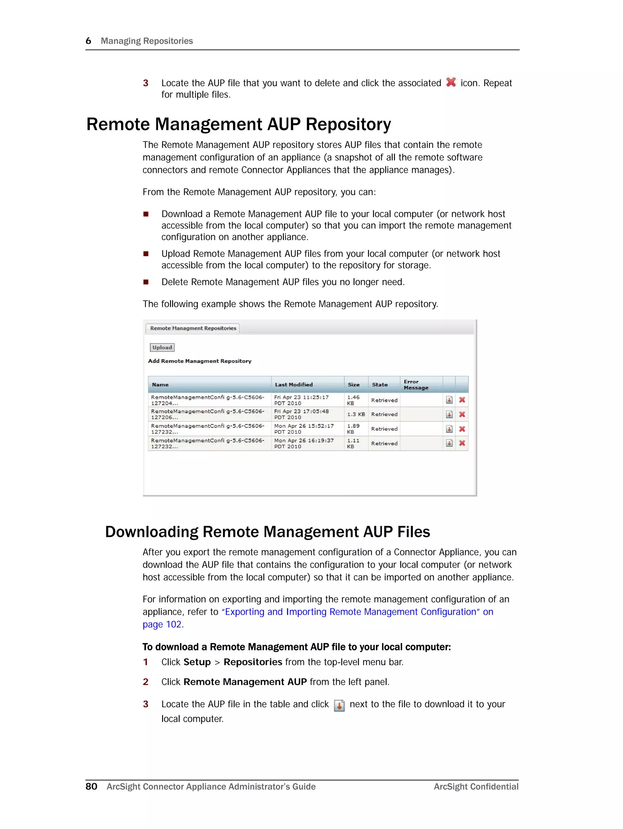 6 Managing Repositories
80 ArcSight Connector Appliance Administrator’s Guide ArcSight Confidential
3 Locate the AUP file that you want to delete and click the associated icon. Repeat
for multiple files.
Remote Management AUP Repository
The Remote Management AUP repository stores AUP files that contain the remote
management configuration of an appliance (a snapshot of all the remote software
connectors and remote Connector Appliances that the appliance manages).
From the Remote Management AUP repository, you can:
 Download a Remote Management AUP file to your local computer (or network host
accessible from the local computer) so that you can import the remote management
configuration on another appliance.
 Upload Remote Management AUP files from your local computer (or network host
accessible from the local computer) to the repository for storage.
 Delete Remote Management AUP files you no longer need.
The following example shows the Remote Management AUP repository.
Downloading Remote Management AUP Files
After you export the remote management configuration of a Connector Appliance, you can
download the AUP file that contains the configuration to your local computer (or network
host accessible from the local computer) so that it can be imported on another appliance.
For information on exporting and importing the remote management configuration of an
appliance, refer to “Exporting and Importing Remote Management Configuration” on
page 102.
To download a Remote Management AUP file to your local computer:
1 Click Setup > Repositories from the top-level menu bar.
2 Click Remote Management AUP from the left panel.
3 Locate the AUP file in the table and click next to the file to download it to your
local computer.
 