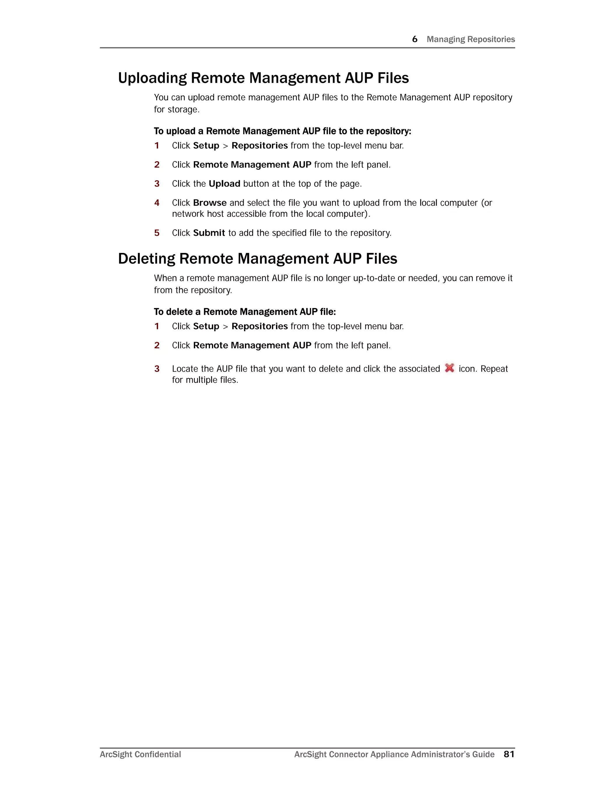 6 Managing Repositories
ArcSight Confidential ArcSight Connector Appliance Administrator’s Guide 81
Uploading Remote Management AUP Files
You can upload remote management AUP files to the Remote Management AUP repository
for storage.
To upload a Remote Management AUP file to the repository:
1 Click Setup > Repositories from the top-level menu bar.
2 Click Remote Management AUP from the left panel.
3 Click the Upload button at the top of the page.
4 Click Browse and select the file you want to upload from the local computer (or
network host accessible from the local computer).
5 Click Submit to add the specified file to the repository.
Deleting Remote Management AUP Files
When a remote management AUP file is no longer up-to-date or needed, you can remove it
from the repository.
To delete a Remote Management AUP file:
1 Click Setup > Repositories from the top-level menu bar.
2 Click Remote Management AUP from the left panel.
3 Locate the AUP file that you want to delete and click the associated icon. Repeat
for multiple files.
 