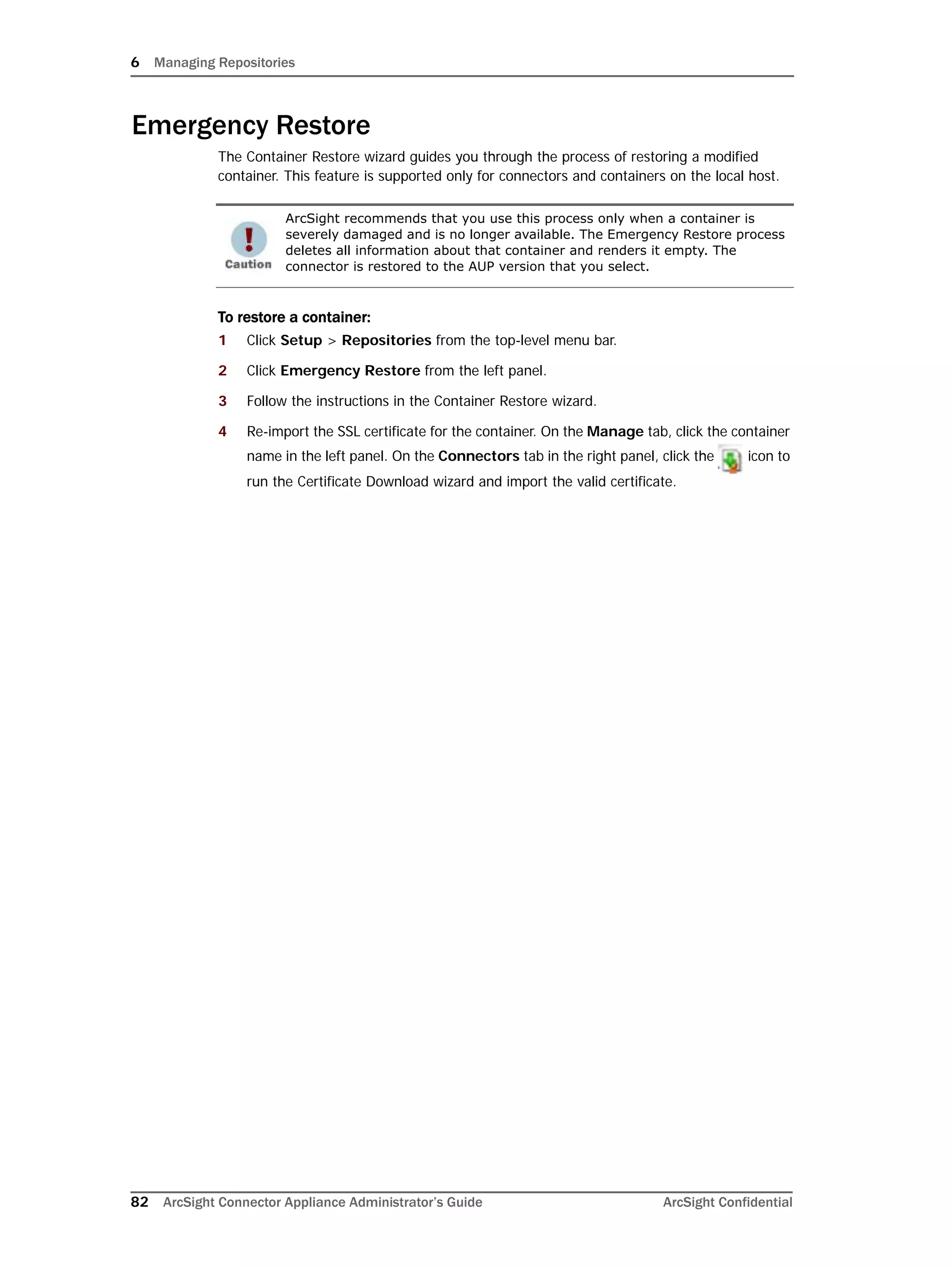 6 Managing Repositories
82 ArcSight Connector Appliance Administrator’s Guide ArcSight Confidential
Emergency Restore
The Container Restore wizard guides you through the process of restoring a modified
container. This feature is supported only for connectors and containers on the local host.
To restore a container:
1 Click Setup > Repositories from the top-level menu bar.
2 Click Emergency Restore from the left panel.
3 Follow the instructions in the Container Restore wizard.
4 Re-import the SSL certificate for the container. On the Manage tab, click the container
name in the left panel. On the Connectors tab in the right panel, click the icon to
run the Certificate Download wizard and import the valid certificate.
ArcSight recommends that you use this process only when a container is
severely damaged and is no longer available. The Emergency Restore process
deletes all information about that container and renders it empty. The
connector is restored to the AUP version that you select.
 