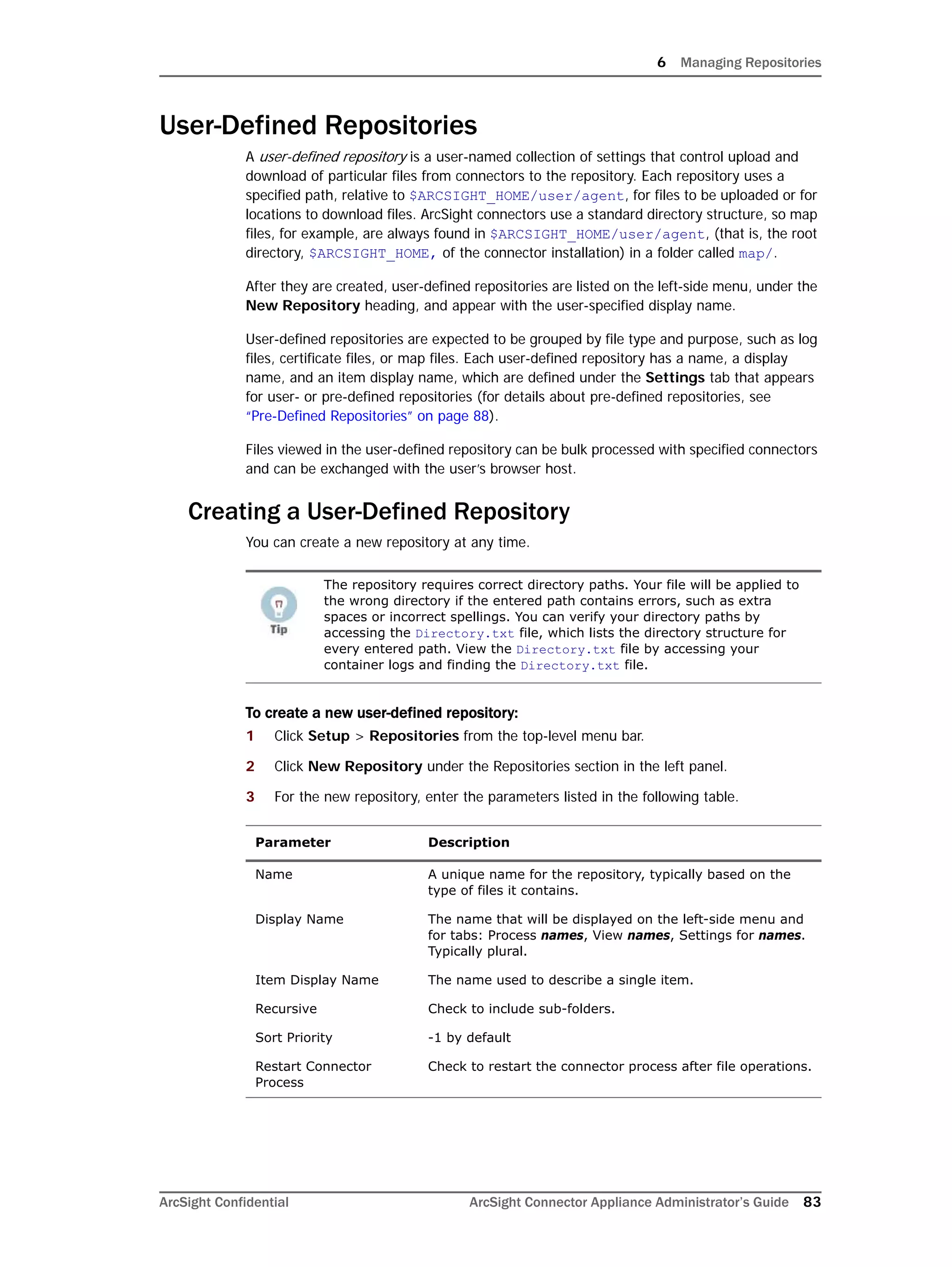6 Managing Repositories
ArcSight Confidential ArcSight Connector Appliance Administrator’s Guide 83
User-Defined Repositories
A user-defined repository is a user-named collection of settings that control upload and
download of particular files from connectors to the repository. Each repository uses a
specified path, relative to $ARCSIGHT_HOME/user/agent, for files to be uploaded or for
locations to download files. ArcSight connectors use a standard directory structure, so map
files, for example, are always found in $ARCSIGHT_HOME/user/agent, (that is, the root
directory, $ARCSIGHT_HOME, of the connector installation) in a folder called map/.
After they are created, user-defined repositories are listed on the left-side menu, under the
New Repository heading, and appear with the user-specified display name.
User-defined repositories are expected to be grouped by file type and purpose, such as log
files, certificate files, or map files. Each user-defined repository has a name, a display
name, and an item display name, which are defined under the Settings tab that appears
for user- or pre-defined repositories (for details about pre-defined repositories, see
“Pre-Defined Repositories” on page 88).
Files viewed in the user-defined repository can be bulk processed with specified connectors
and can be exchanged with the user’s browser host.
Creating a User-Defined Repository
You can create a new repository at any time.
To create a new user-defined repository:
1 Click Setup > Repositories from the top-level menu bar.
2 Click New Repository under the Repositories section in the left panel.
3 For the new repository, enter the parameters listed in the following table.
The repository requires correct directory paths. Your file will be applied to
the wrong directory if the entered path contains errors, such as extra
spaces or incorrect spellings. You can verify your directory paths by
accessing the Directory.txt file, which lists the directory structure for
every entered path. View the Directory.txt file by accessing your
container logs and finding the Directory.txt file.
Parameter Description
Name A unique name for the repository, typically based on the
type of files it contains.
Display Name The name that will be displayed on the left-side menu and
for tabs: Process names, View names, Settings for names.
Typically plural.
Item Display Name The name used to describe a single item.
Recursive Check to include sub-folders.
Sort Priority -1 by default
Restart Connector
Process
Check to restart the connector process after file operations.
 