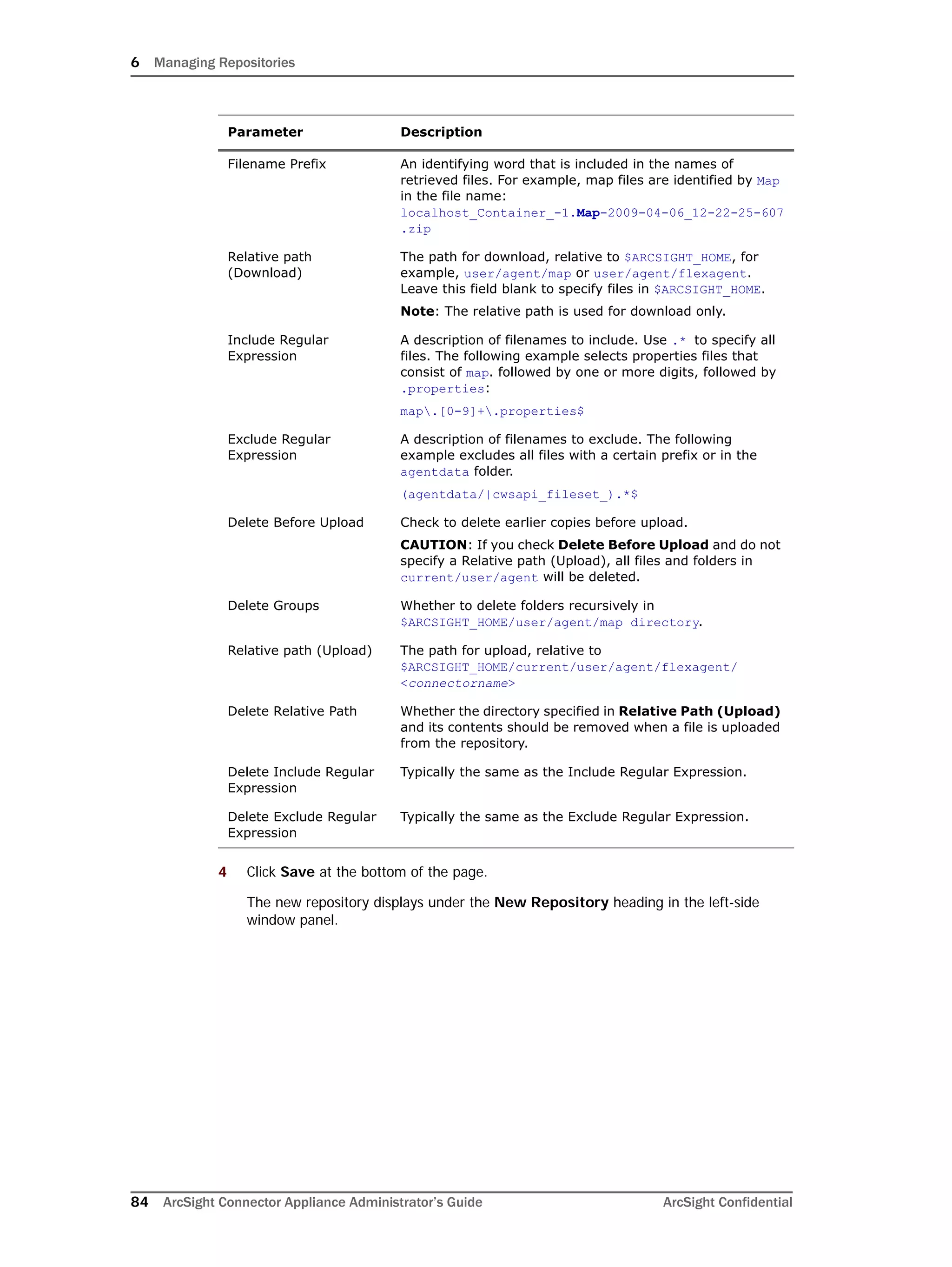 6 Managing Repositories
84 ArcSight Connector Appliance Administrator’s Guide ArcSight Confidential
4 Click Save at the bottom of the page.
The new repository displays under the New Repository heading in the left-side
window panel.
Filename Prefix An identifying word that is included in the names of
retrieved files. For example, map files are identified by Map
in the file name:
localhost_Container_-1.Map-2009-04-06_12-22-25-607
.zip
Relative path
(Download)
The path for download, relative to $ARCSIGHT_HOME, for
example, user/agent/map or user/agent/flexagent.
Leave this field blank to specify files in $ARCSIGHT_HOME.
Note: The relative path is used for download only.
Include Regular
Expression
A description of filenames to include. Use .* to specify all
files. The following example selects properties files that
consist of map. followed by one or more digits, followed by
.properties:
map.[0-9]+.properties$
Exclude Regular
Expression
A description of filenames to exclude. The following
example excludes all files with a certain prefix or in the
agentdata folder.
(agentdata/|cwsapi_fileset_).*$
Delete Before Upload Check to delete earlier copies before upload.
CAUTION: If you check Delete Before Upload and do not
specify a Relative path (Upload), all files and folders in
current/user/agent will be deleted.
Delete Groups Whether to delete folders recursively in
$ARCSIGHT_HOME/user/agent/map directory.
Relative path (Upload) The path for upload, relative to
$ARCSIGHT_HOME/current/user/agent/flexagent/
<connectorname>
Delete Relative Path Whether the directory specified in Relative Path (Upload)
and its contents should be removed when a file is uploaded
from the repository.
Delete Include Regular
Expression
Typically the same as the Include Regular Expression.
Delete Exclude Regular
Expression
Typically the same as the Exclude Regular Expression.
Parameter Description
 