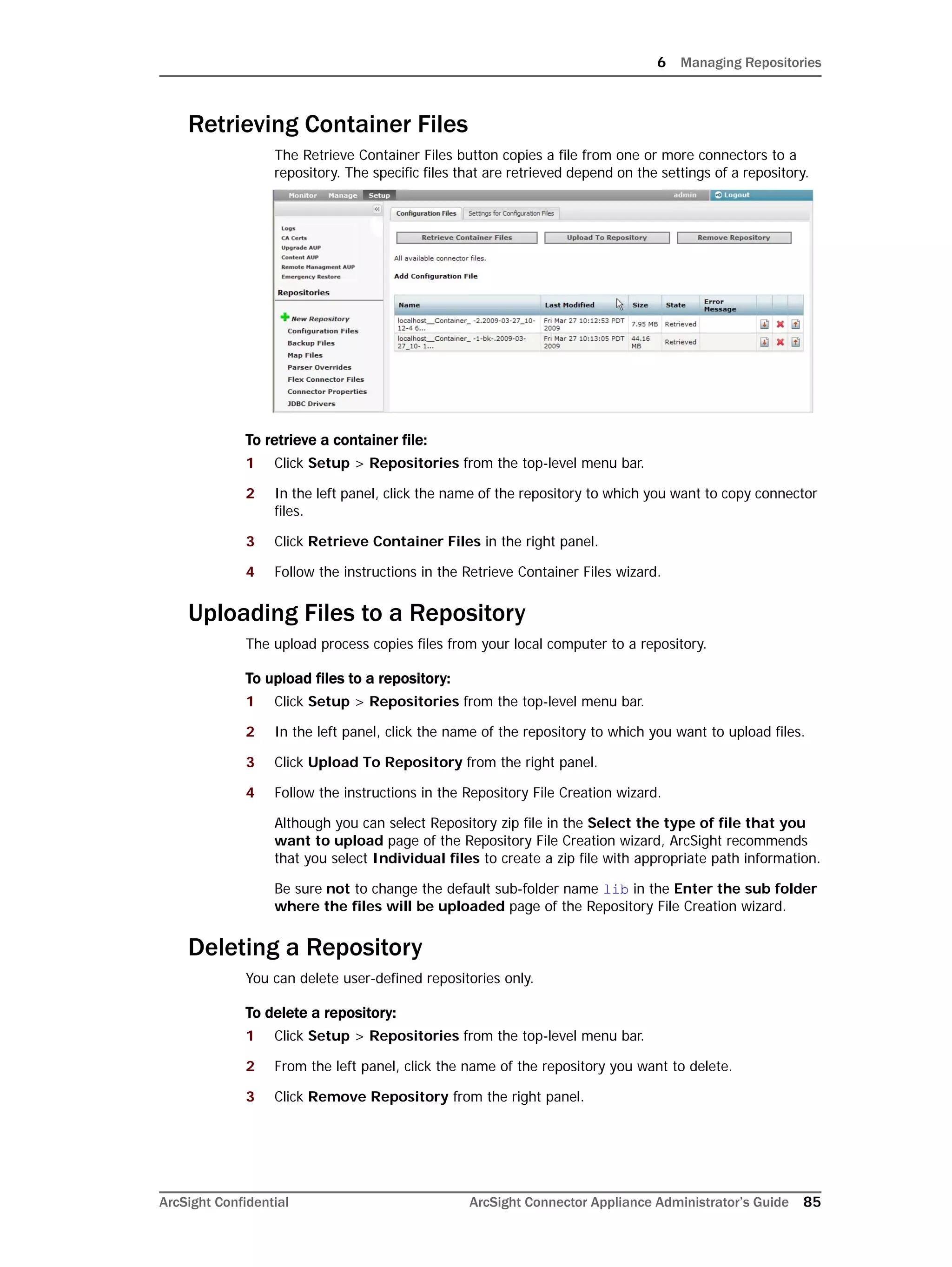 6 Managing Repositories
ArcSight Confidential ArcSight Connector Appliance Administrator’s Guide 85
Retrieving Container Files
The Retrieve Container Files button copies a file from one or more connectors to a
repository. The specific files that are retrieved depend on the settings of a repository.
To retrieve a container file:
1 Click Setup > Repositories from the top-level menu bar.
2 In the left panel, click the name of the repository to which you want to copy connector
files.
3 Click Retrieve Container Files in the right panel.
4 Follow the instructions in the Retrieve Container Files wizard.
Uploading Files to a Repository
The upload process copies files from your local computer to a repository.
To upload files to a repository:
1 Click Setup > Repositories from the top-level menu bar.
2 In the left panel, click the name of the repository to which you want to upload files.
3 Click Upload To Repository from the right panel.
4 Follow the instructions in the Repository File Creation wizard.
Although you can select Repository zip file in the Select the type of file that you
want to upload page of the Repository File Creation wizard, ArcSight recommends
that you select Individual files to create a zip file with appropriate path information.
Be sure not to change the default sub-folder name lib in the Enter the sub folder
where the files will be uploaded page of the Repository File Creation wizard.
Deleting a Repository
You can delete user-defined repositories only.
To delete a repository:
1 Click Setup > Repositories from the top-level menu bar.
2 From the left panel, click the name of the repository you want to delete.
3 Click Remove Repository from the right panel.
 