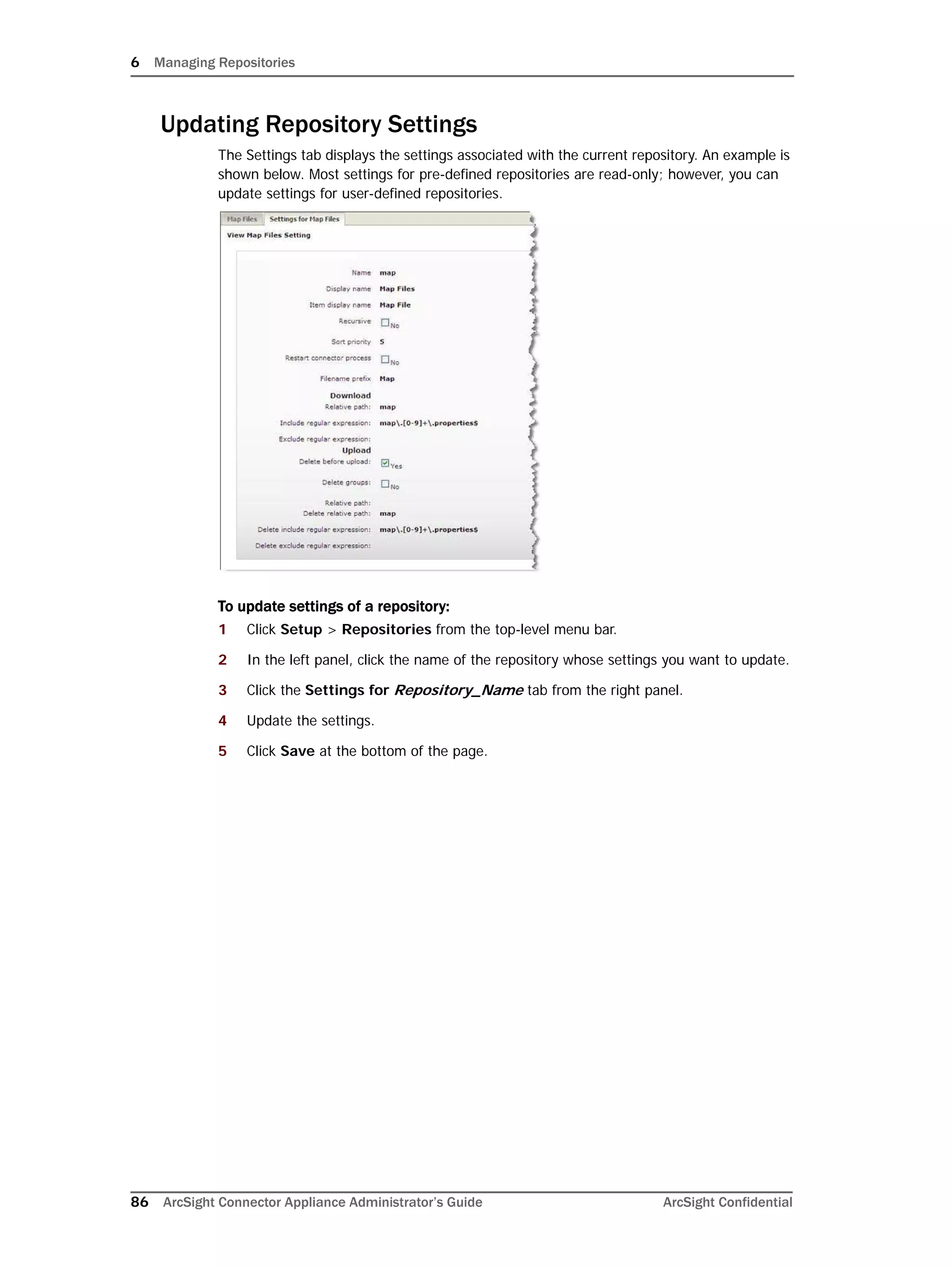 6 Managing Repositories
86 ArcSight Connector Appliance Administrator’s Guide ArcSight Confidential
Updating Repository Settings
The Settings tab displays the settings associated with the current repository. An example is
shown below. Most settings for pre-defined repositories are read-only; however, you can
update settings for user-defined repositories.
To update settings of a repository:
1 Click Setup > Repositories from the top-level menu bar.
2 In the left panel, click the name of the repository whose settings you want to update.
3 Click the Settings for Repository_Name tab from the right panel.
4 Update the settings.
5 Click Save at the bottom of the page.
 