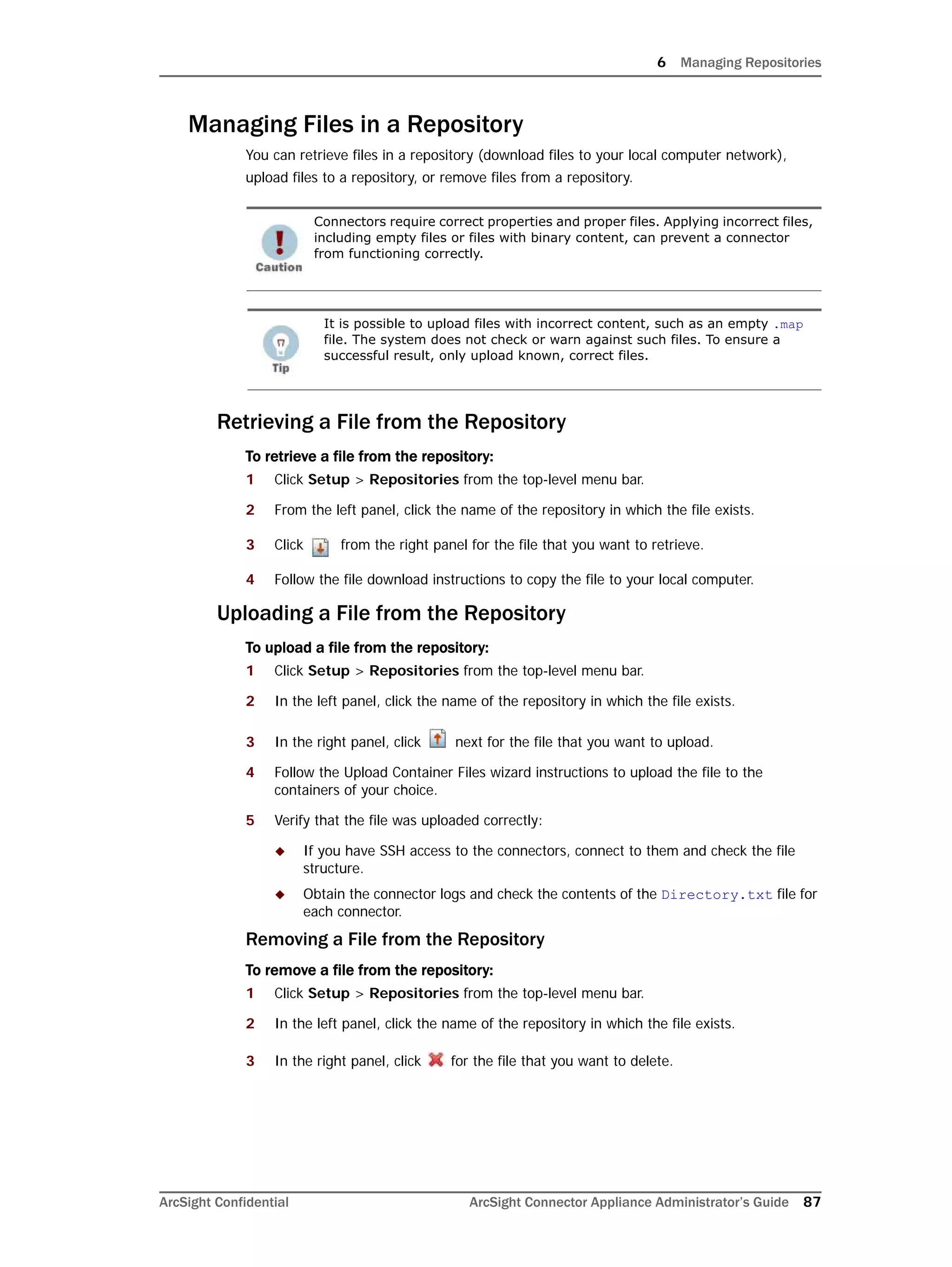 6 Managing Repositories
ArcSight Confidential ArcSight Connector Appliance Administrator’s Guide 87
Managing Files in a Repository
You can retrieve files in a repository (download files to your local computer network),
upload files to a repository, or remove files from a repository.
Retrieving a File from the Repository
To retrieve a file from the repository:
1 Click Setup > Repositories from the top-level menu bar.
2 From the left panel, click the name of the repository in which the file exists.
3 Click from the right panel for the file that you want to retrieve.
4 Follow the file download instructions to copy the file to your local computer.
Uploading a File from the Repository
To upload a file from the repository:
1 Click Setup > Repositories from the top-level menu bar.
2 In the left panel, click the name of the repository in which the file exists.
3 In the right panel, click next for the file that you want to upload.
4 Follow the Upload Container Files wizard instructions to upload the file to the
containers of your choice.
5 Verify that the file was uploaded correctly:
 If you have SSH access to the connectors, connect to them and check the file
structure.
 Obtain the connector logs and check the contents of the Directory.txt file for
each connector.
Removing a File from the Repository
To remove a file from the repository:
1 Click Setup > Repositories from the top-level menu bar.
2 In the left panel, click the name of the repository in which the file exists.
3 In the right panel, click for the file that you want to delete.
Connectors require correct properties and proper files. Applying incorrect files,
including empty files or files with binary content, can prevent a connector
from functioning correctly.
It is possible to upload files with incorrect content, such as an empty .map
file. The system does not check or warn against such files. To ensure a
successful result, only upload known, correct files.
 