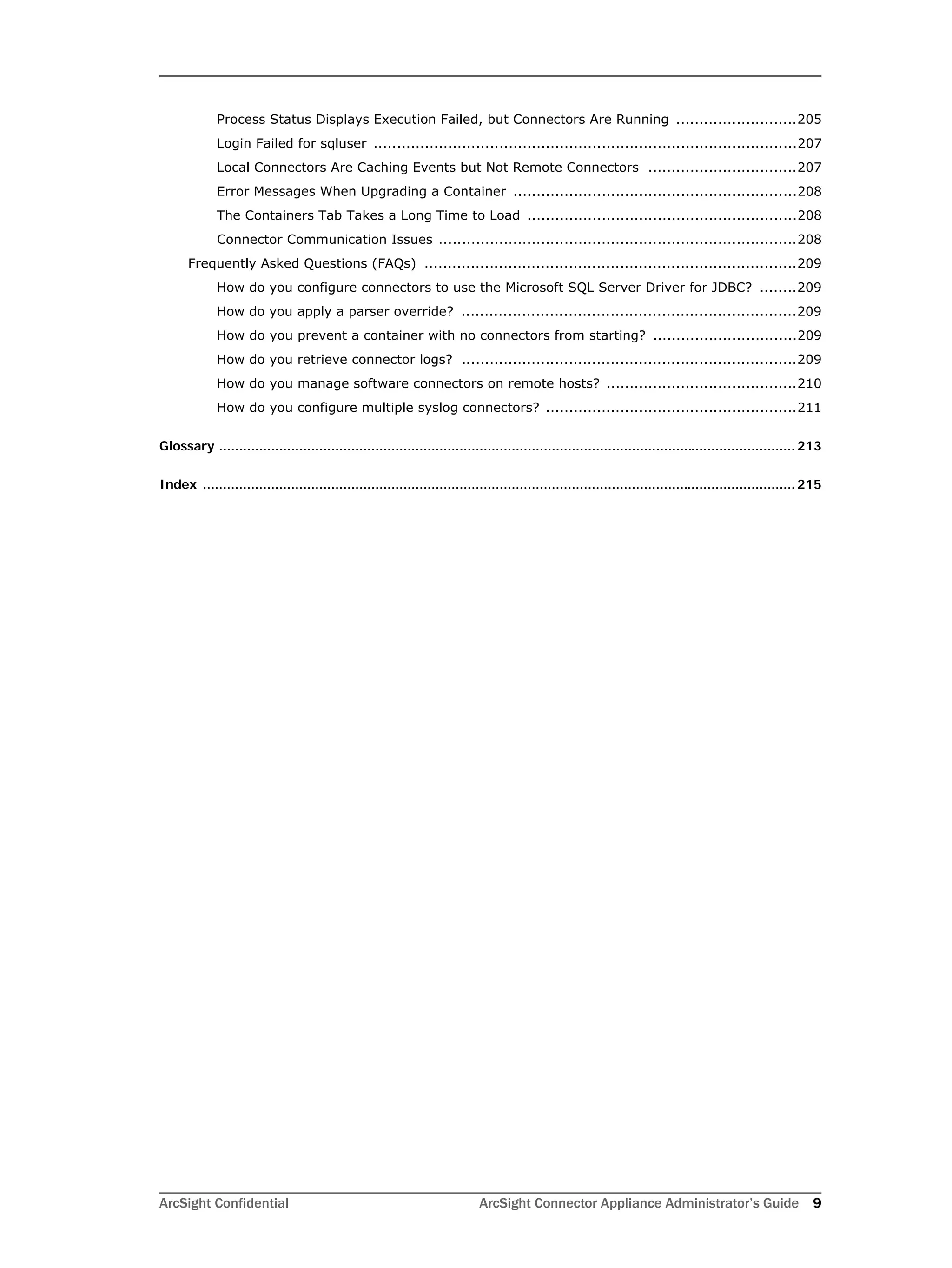ArcSight Confidential ArcSight Connector Appliance Administrator’s Guide 9
Process Status Displays Execution Failed, but Connectors Are Running ..........................205
Login Failed for sqluser ...........................................................................................207
Local Connectors Are Caching Events but Not Remote Connectors ................................207
Error Messages When Upgrading a Container .............................................................208
The Containers Tab Takes a Long Time to Load ..........................................................208
Connector Communication Issues .............................................................................208
Frequently Asked Questions (FAQs) ................................................................................209
How do you configure connectors to use the Microsoft SQL Server Driver for JDBC? ........209
How do you apply a parser override? ........................................................................209
How do you prevent a container with no connectors from starting? ...............................209
How do you retrieve connector logs? ........................................................................209
How do you manage software connectors on remote hosts? .........................................210
How do you configure multiple syslog connectors? ......................................................211
Glossary ................................................................................................................................................213
Index ....................................................................................................................................................215
 