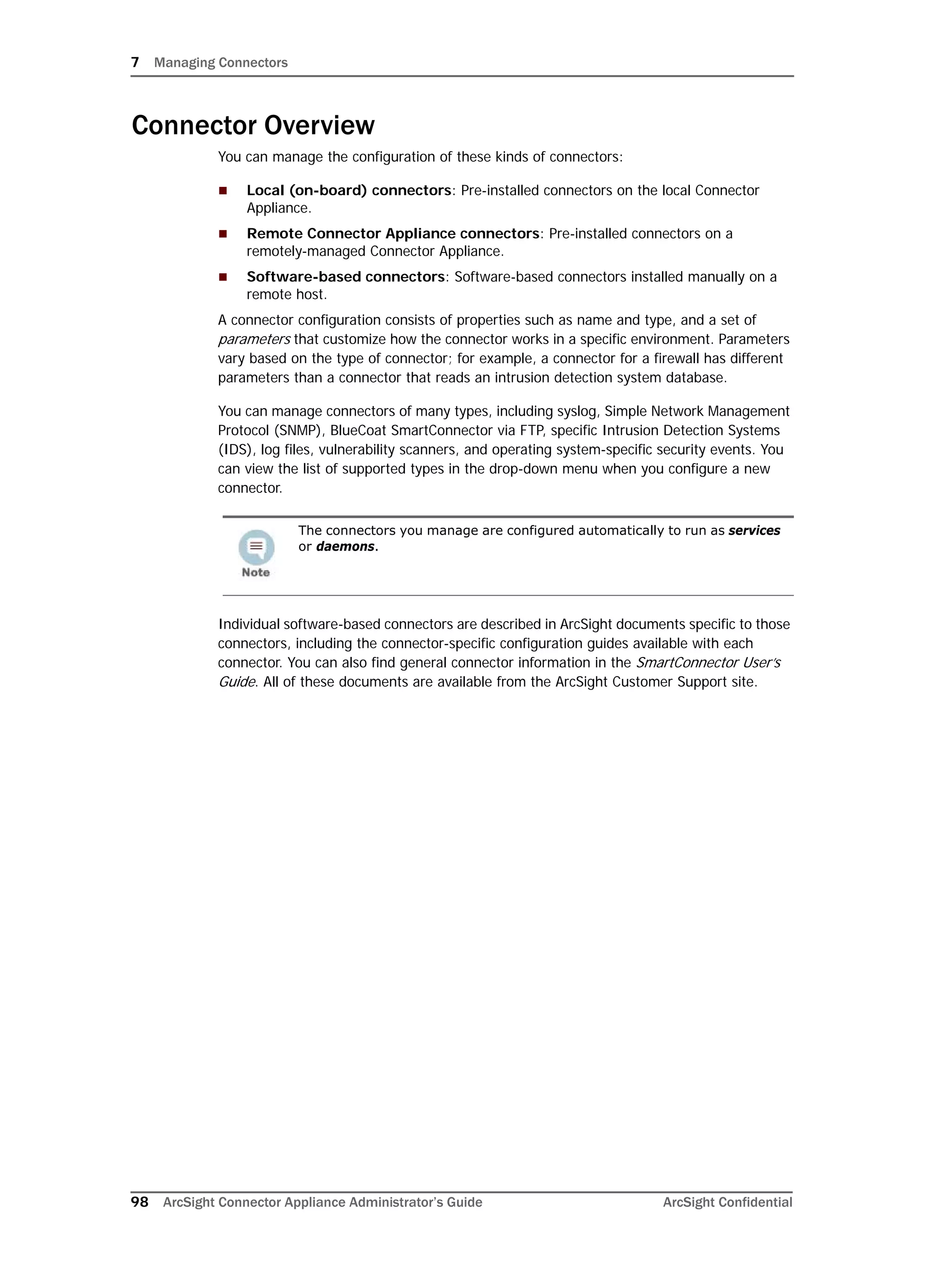 7 Managing Connectors
98 ArcSight Connector Appliance Administrator’s Guide ArcSight Confidential
Connector Overview
You can manage the configuration of these kinds of connectors:
 Local (on-board) connectors: Pre-installed connectors on the local Connector
Appliance.
 Remote Connector Appliance connectors: Pre-installed connectors on a
remotely-managed Connector Appliance.
 Software-based connectors: Software-based connectors installed manually on a
remote host.
A connector configuration consists of properties such as name and type, and a set of
parameters that customize how the connector works in a specific environment. Parameters
vary based on the type of connector; for example, a connector for a firewall has different
parameters than a connector that reads an intrusion detection system database.
You can manage connectors of many types, including syslog, Simple Network Management
Protocol (SNMP), BlueCoat SmartConnector via FTP, specific Intrusion Detection Systems
(IDS), log files, vulnerability scanners, and operating system-specific security events. You
can view the list of supported types in the drop-down menu when you configure a new
connector.
Individual software-based connectors are described in ArcSight documents specific to those
connectors, including the connector-specific configuration guides available with each
connector. You can also find general connector information in the SmartConnector User’s
Guide. All of these documents are available from the ArcSight Customer Support site.
The connectors you manage are configured automatically to run as services
or daemons.
 