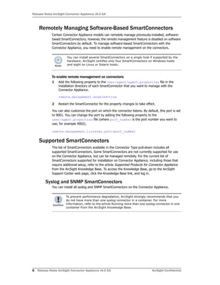 Release Notes ArcSight Connector Appliance v6.0 GA
6 Release Notes ArcSight Connector Appliance v6.0 GA ArcSight Confidential
Remotely Managing Software-Based SmartConnectors
Certain Connector Appliance models can remotely manage previously-installed, software-
based SmartConnectors; however, the remote management feature is disabled on software
SmartConnectors by default. To manage software-based SmartConnectors with the
Connector Appliance, you need to enable remote management on the connectors.
To enable remote management on connectors:
1 Add the following property to the user/agent/agent.properties file in the
installation directory of each SmartConnector that you want to manage with the
Connector Appliance.
remote.management.enabled=true
2 Restart the SmartConnector for the property changes to take effect.
You can also customize the port on which the connector listens. By default, this port is set
to 9001. You can change the port by adding the following property to the
user/agent.properties file (where port_number is the port number you want to
use; for example 9002).
remote.management.listener.port=port_number
Supported SmartConnectors
The list of SmartConnectors available in the Connector Type pull-down includes all
supported SmartConnectors. Some SmartConnectors are not currently supported for use
on the Connector Appliance, but can be managed remotely. For the current list of
SmartConnectors supported for installation on Connector Appliance, including those that
require additional setup, refer to the article Supported Products for Connector Appliance
from the ArcSight Knowledge Base. To access the Knowledge Base, go to the ArcSight
Support Center web page, click the Knowledge Base link, and log in.
Syslog and SNMP SmartConnectors
You can install all syslog and SNMP SmartConnectors on the Connector Appliance.
You can install several SmartConnectors on a single host if supported by the
hardware. ArcSight certifies only four SmartConnectors on Windows hosts
and eight on Linux or Solaris hosts.
To prevent performance degradation, ArcSight strongly recommends that you
do not have more than one syslog connector in a container. For more
information, refer to the article Running more than one syslog connector in one
container from the ArcSight Knowledge Base.
 