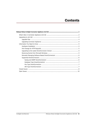 ArcSight Confidential Release Notes ArcSight Connector Appliance v6.0 GA iii
Contents
Release Notes ArcSight Connector Appliance v6.0 GA ............................................................................. 1
What’s New in Connector Appliance v6.0 GA ....................................................................... 2
Upgrading to v6.0 GA ...................................................................................................... 4
Upgrade Files ........................................................................................................... 4
Upgrading Connector Appliance ................................................................................... 4
Information You Need to Know .......................................................................................... 5
Hardware Installation ................................................................................................ 5
Port Change for HTTP Requests ................................................................................... 5
Upgrading to the Latest SmartConnector Version ........................................................... 5
Receiving Events from Microsoft Windows ..................................................................... 5
Remotely Managing Software-Based SmartConnectors ................................................... 6
Supported SmartConnectors ....................................................................................... 6
Syslog and SNMP SmartConnectors ....................................................................... 6
Database Type SmartConnectors .......................................................................... 7
File Type SmartConnectors ................................................................................... 7
API Type SmartConnectors ................................................................................... 7
Closed Issues ................................................................................................................. 8
Open Issues ................................................................................................................. 10
 