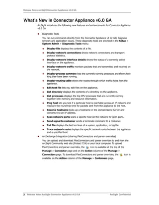 Release Notes ArcSight Connector Appliance v6.0 GA
2 Release Notes ArcSight Connector Appliance v6.0 GA ArcSight Confidential
What’s New in Connector Appliance v6.0 GA
ArcSight introduces the following new features and enhancements for Connector Appliance
v6.0 GA.
Diagnostic Tools
You can run commands directly from the Connector Appliance UI to help diagnose
network and application issues. These diagnostic tools are provided in the Setup >
System Admin > Diagnostic Tools menu:
Display file displays the contents of a file.
Display network connections shows network connections and transport
protocol statistics.
Display network interface details shows the status of a currently active
interface on the appliance.
Display network traffic monitors packets that are transmitted and received on
the network.
Display process summary lists the currently running processes and shows how
long they have been running.
Display routing table shows the routes through which traffic flows from the
appliance.
Edit text file lets you edit files on the appliance.
List directory displays the contents of a directory on the appliance.
List processes displays the top CPU processes that are currently running
together with memory and resource information.
Ping host lets you test if a particular host is reachable across an IP network and
measure the round-trip time for packets sent from the appliance to the host.
Resolve hostname looks up a hostname in the Domain Name Server and
converts it to an IP address.
Scan network ports scans a specific host on the network for open ports.
Send signal to container sends a terminate command to a container.
Tail file displays the last ten lines of a system, application, or log file.
Trace network route displays the specific network route between the appliance
and a specified host.
ArcExchange Integration (sharing FlexConnectors and parser overrides)
You can upload and download FlexConnectors and parser overrides to and from the
ArcSight Community web site (Protect 724) or your local computer. To upload
FlexConnectors and parser overrides, the icon is available at the top of the
Manage > Connector page and on the Action column of the Manage >
Connectors page. To download FlexConnectors and parser overrides, the icon is
available on the Action column of the Manage > Containers page.
 