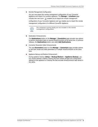 Release Notes ArcSight Connector Appliance v6.0 GA
ArcSight Confidential Release Notes ArcSight Connector Appliance v6.0 GA 3
Remote Management Configuration
You can now export the remote management configuration of your Connector
Appliance and import it on another appliance. The Manage > Locations page
includes two new icons: enables you to export the remote management
configuration of your Connector Appliance and enables you to import the remote
management configuration of a different Connector Appliance.
Destination Enhancements
The Destinations button on the Manage > Connectors page provides new options
to perform destination tasks on several SmartConnectors at the same time. In previous
releases, the Destinations button was called Add Destinations.
Connector Parameter Editor Enhancements
The new Parameters button on the Manage > Connectors page provides options
to edit both simple and table parameters on multiple SmartConnectors at the same
time.
Appliance Backup and Restore Enhancement
During appliance backup (Setup > Backup/Restore > Appliance Backup), you
can choose between creating a backup file that contains all data and configuration
settings on the appliance or a backup file that excludes SmartConnector data stored in
the cache.
The containers running locally are not included in the remote
management configuration.
 