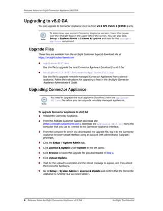 Release Notes ArcSight Connector Appliance v6.0 GA
4 Release Notes ArcSight Connector Appliance v6.0 GA ArcSight Confidential
Upgrading to v6.0 GA
You can upgrade to Connector Appliance v6.0 GA from v5.5 SP1 Patch 1 (C5581) only.
Upgrade Files
These files are available from the ArcSight Customer Support download site at
https://arcsight.subscribenet.com
appliance-6017.enc
Use this file to upgrade the local Connector Appliance (localhost) to v6.0 GA.
ArcSight-6.0.0.6017.0-ConnectorAppliance.full.aup
Use this file to upgrade remotely-managed Connector Appliances from a central
appliance. Follow the instructions for upgrading a host in the ArcSight Connector
Appliance Administrator’s Guide.
Upgrading Connector Appliance
To upgrade Connector Appliance to v6.0 GA
1 Reboot the Connector Appliance.
2 From the ArcSight Customer Support download site
(https://arcsight.subscribenet.com), download the appliance-6017.enc file to the
computer that you use to connect to the Connector Appliance interface.
3 From the computer to which you downloaded the upgrade file, log in to the Connector
Appliance browser-based interface using an account with administrator (upgrade)
privileges.
4 Click the Setup > System Admin tab.
5 Click License & Update under System in the left panel.
6 Click Browse to locate the upgrade file you downloaded in Step 2.
7 Click Upload Update.
8 Wait for the upload to complete and the reboot message to appear, and then reboot
the Connector Appliance.
9 Go to Setup > System Admin > License & Update and confirm that the Connector
Appliance is running v6.0 GA (6.0.0-C6017).
To determine your current Connector Appliance version, hover the mouse
over the ArcSight logo in the upper left of the screen. You can also click
Setup > System Admin > License & Update and look for the arcsight-
appliance component.
You need to upgrade the local appliance (localhost) with the appliance-
6017.enc file before you can upgrade remotely-managed appliances.
 