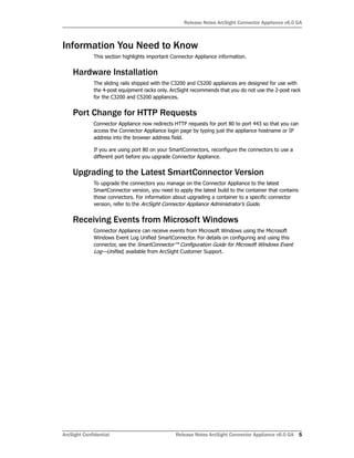 Release Notes ArcSight Connector Appliance v6.0 GA
ArcSight Confidential Release Notes ArcSight Connector Appliance v6.0 GA 5
Information You Need to Know
This section highlights important Connector Appliance information.
Hardware Installation
The sliding rails shipped with the C3200 and C5200 appliances are designed for use with
the 4-post equipment racks only. ArcSight recommends that you do not use the 2-post rack
for the C3200 and C5200 appliances.
Port Change for HTTP Requests
Connector Appliance now redirects HTTP requests for port 80 to port 443 so that you can
access the Connector Appliance login page by typing just the appliance hostname or IP
address into the browser address field.
If you are using port 80 on your SmartConnectors, reconfigure the connectors to use a
different port before you upgrade Connector Appliance.
Upgrading to the Latest SmartConnector Version
To upgrade the connectors you manage on the Connector Appliance to the latest
SmartConnector version, you need to apply the latest build to the container that contains
those connectors. For information about upgrading a container to a specific connector
version, refer to the ArcSight Connector Appliance Administrator’s Guide.
Receiving Events from Microsoft Windows
Connector Appliance can receive events from Microsoft Windows using the Microsoft
Windows Event Log Unified SmartConnector. For details on configuring and using this
connector, see the SmartConnector™ Configuration Guide for Microsoft Windows Event
Log—Unified, available from ArcSight Customer Support.
 
