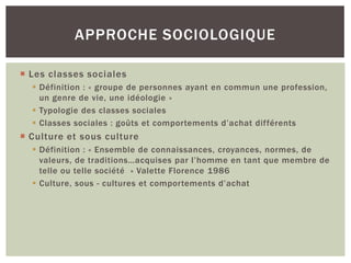APPROCHE SOCIOLOGIQUE

 Les classes sociales
   Définition : « groupe de personnes ayant en commun une profession,
    un genre de vie, une idéologie »
   Typologie des classes sociales
   Classes sociales : goûts et comportements d’achat différents
 Culture et sous culture
   Définition : « Ensemble de connaissances, croyances, normes, de
    valeurs, de traditions…acquises par l’homme en tant que membre de
    telle ou telle société » Valette Florence 1986
   Culture, sous - cultures et comportements d’achat
 