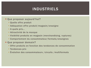INDUSTRIELS

 Que proposer aujourd’hui?
     Quelle offre produit
     Adéquation offre produit/magasin/enseigne
     A quels prix…
     Attractivité de la marque
     Visibilité produits en magasin (merchandising, ruptures)
     Comportement du consommateur/formats/enseignes
 Que proposer demain?
   Offre produits en fonction des tendances de consommation
   Tendances prix
   Évolution des consommateurs /circuits /multiformats
 