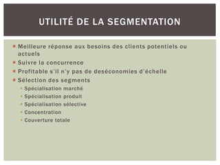 UTILITÉ DE LA SEGMENTATION

 Meilleure réponse aux besoins des clients potentiels ou
  actuels
 Suivre la concurrence
 Profitable s’il n’y pas de deséconomies d’échelle
 Sélection des segments
     Spécialisation marché
     Spécialisation produit
     Spécialisation sélective
     Concentration
     Couverture totale
 