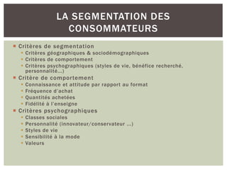 LA SEGMENTATION DES
                    CONSOMMATEURS
 Critères de segmentation
   Critères géographiques & sociodémographiques
   Critères de comportement
   Critères psychographiques (styles de vie, bénéfice recherché,
    personnalité...)
 Critère de comportement
     Connaissance et attitude par rapport au format
     Fréquence d’achat
     Quantités achetées
     Fidélité à l’enseigne
 Critères psychographiques
     Classes sociales
     Personnalité (innovateur/conservateur ...)
     Styles de vie
     Sensibilité à la mode
     Valeurs
 