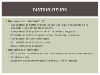 DISTRIBUTEURS

 Que proposer aujourd’hui?
   Adéquation de l’offre produit (et services) pour l’ensemble de la
    clientèle et les différents segments
   Adéquation de la présentation offre produit/magasin
   Visibilité de l’offre en magasin(merchandising, ruptures)
   Adéquation des prix /clientèle(s)
   Attractivité relative des marques
   Quelle ambiance magasin?
 Que proposer demain?
   Offre produits -services en fonction des tendances de consommation
   Tendances prix
   Évolution des consommateurs /circuits / multi-formats
 
