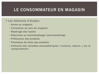 LE CONSOMMATEUR EN MAGASIN

 Les éléments d’études:
     Accès au magasin
     Circulation au sein du magasin
     Repérage des rayons
     Réactions au marchandisage (merchandising)
     Préhension des produits
     Processus de choix des produits
     Influence des variables atmosphériques ( couleurs, odeurs…) sur le
      comportement
 
