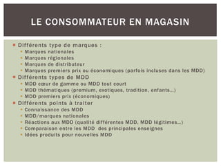 LE CONSOMMATEUR EN MAGASIN

 Différents type de marques :
     Marques   nationales
     Marques   régionales
     Marques   de distributeur
     Marques   premiers prix ou économiques (parfois incluses dans les MDD)
 Différents types de MDD
   MDD cœur de gamme ou MDD tout court
   MDD thématiques (premium, exotiques, tradition, enfants…)
   MDD premiers prix (économiques)
 Différents points à traiter
     Connaissance des MDD
     MDD/marques nationales
     Réactions aux MDD (qualité différentes MDD, MDD légitimes…)
     Comparaison entre les MDD des principales enseignes
     Idées produits pour nouvelles MDD
 