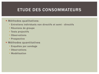 ETUDE DES CONSOMMATEURS

 Méthodes qualitatives:
     Entretiens individuels non directifs et semi - directifs
     Réunions de groupe
     Tests projectifs
     Observations
     Prospective
 Méthodes quantitatives
   Enquêtes par sondage
   Observations
   Modélisation
 