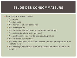 ETUDE DES CONSOMMATEURS

 Les consommateurs sont
   Plus vieux
   Plus éduqués
   Plus nomades et plus connectés
   Plus cosmopolites
   Plus informés des pièges et opportunités marketing
   Plus exigeants (choix, prix, services)
   Plus gestionnaires de leur temps (corvée/plaisir)
   Plus infidèles aux marques
   Plus économes pour les « achats corvée » et plus prodigues pour les
    « achats plaisir »
   Plus nostalgiques (intérêt pour leurs racines et pour « le bon vieux
    temps »)
 