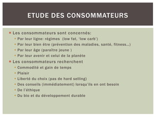 ETUDE DES CONSOMMATEURS

 Les consommateurs sont concernés:
     Par   leur   ligne: régimes (low fat, ‘low carb’)
     Par   leur   bien être (prévention des maladies, santé, fitness…)
     Par   leur   âge (paraître jeune )
     Par   leur   avenir et celui de la planète
 Les consommateurs recherchent
     Commodité et gain de temps
     Plaisir
     Liberté du choix (pas de hard selling)
     Des conseils (immédiatement) lorsqu’ils en ont besoin
     De l’éthique
     Du bio et du développement durable
 