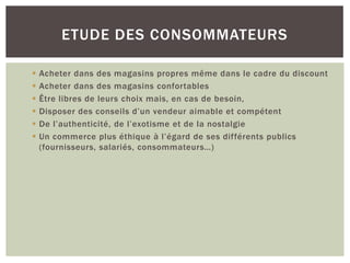 ETUDE DES CONSOMMATEURS

   Acheter dans des magasins propres même dans le cadre du discount
   Acheter dans des magasins confortables
   Être libres de leurs choix mais, en cas de besoin,
   Disposer des conseils d’un vendeur aimable et compétent
   De l’authenticité, de l’exotisme et de la nostalgie
   Un commerce plus éthique à l’égard de ses différents publics
    (fournisseurs, salariés, consommateurs…)
 