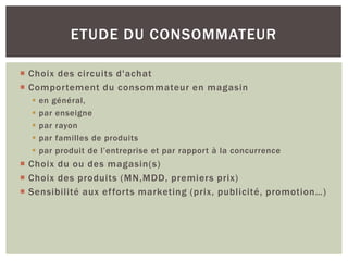 ETUDE DU CONSOMMATEUR

 Choix des circuits d'achat
 Comportement du consommateur en magasin
     en général,
     par enseigne
     par rayon
     par familles de produits
     par produit de l’entreprise et par rapport à la concurrence
 Choix du ou des magasin(s)
 Choix des produits (MN,MDD, premiers prix)
 Sensibilité aux ef forts marketing (prix, publicité, promotion…)
 